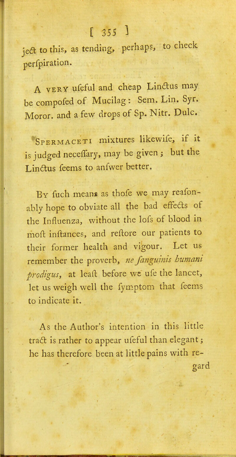 jeift to this, as tending, perhaps, to check perfpiration. * A very ufeful and cheap Lindus may be compofed of Mucilag: Sem. Lin. Syr. Moror. and a few drops of Sp. Nitr. Dulc. Spermaceti mixtures likewife, if it is judged neceffary, may be given ; but the Lindus feems to anfwer better. ■ r ; i . I By fuch means as thofe we may reafon- ably hope to obviate all the bad effeds of the Influenza, without the lofs of blood in mo ft inftances, and reftore our patients to their former health and vigour. Let us remember the proverb, ne fanguinis humam prodigus, at lead before we ufe the lancet, let us weigh well the fymptom that feems to indicate it. As the Author’s intention in this little, trad is rather to appear ufeful than elegant; he has therefore been at little pains with re-