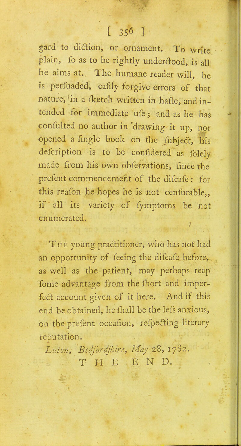 gard to diction, or ornament. To write plain, fo as to be rightly underftood, is all he aims at. The humane reader will, he is perfuaded, eafily forgive errors of that nature, ' in a Iketch written in hade, and in- tended for immediate ufe and as he has confulted no author in opened a fingle book defcription is to be confidered as folely made from his own obfervations, fince the prefent commencement of the difeafe : for this reafon he hopes he is not cenfurable,, if all its variety of fymptoms be not enumerated. ? t k * ' ’/ ; v j - \ The young practitioner, who has not had an opportunity of feeing the difeafe before-, as well as the patient, may perhaps reap fome advantage from the fhort and imper- fect account given of it here. And if this end be obtained, he (hall be the lefs anxious, on the prefent occafcn, refpeCting literary reputation. Luton, BedfordJJjire, May 28, 1782. T H E END. drawing it up, nor on the fubjeCt, his