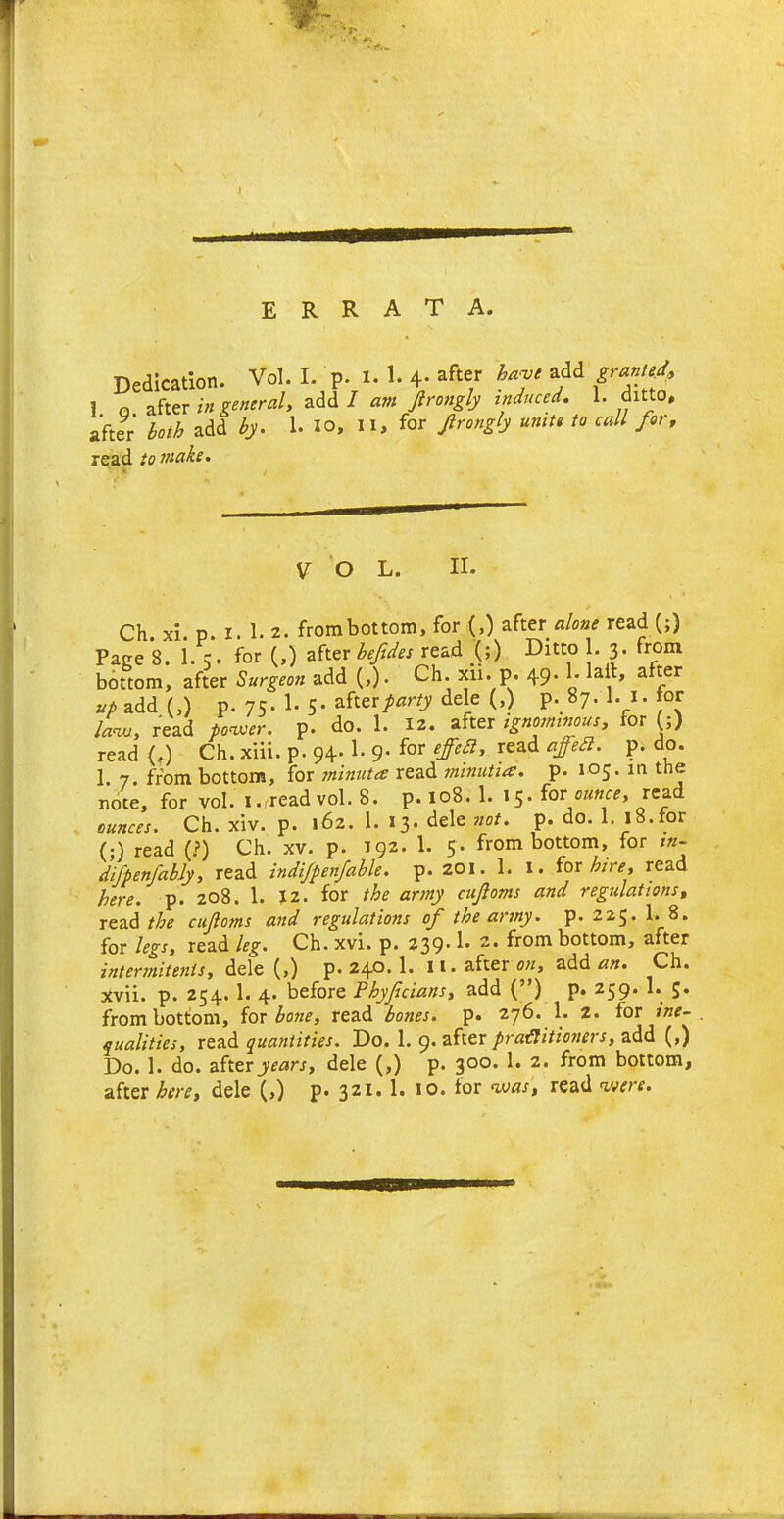 v- errata. Dedication. Vol. I. p. x. 1. 4- after haqJt add Sra”tet* 1 o after in general, add I am Jlrongly induced. 1. ditto, after both add by. 1. io, II, for Jlrongly unite to call for, read to make. VOL. II. Ch. xi. p. i. 1. 2. frombottom, for (,) after alone read (;) Page 8. 1. 5. for (,) after befides read (;) Ditto 1. 3. from bottom, after Surgeon add (,). Ch. xn. p. 49. 1- lait, after up add (,) p. 75. I- 5- after party dele (,) p. 87. 1. 1. tor law, read power, p. do. 1. 12. after ignominous, for (;) read {.) Ch. xiii. p. 94-1- 9* for read P; do* 1 7. from bottom, for minuta read minutiae, p. 105. in the note, for vol. i.rread vol. 8. p. 108. 1. 15. foe ounce, read ounces. Ch. xiv. p. 162. 1. 13. dele not. p. do. 1. 18.tor (;) read (?) Ch. xv. p. 192. 1. 5. frombottom, for tn- difpenjably, read indijpenfable. p. 201. 1. 1. for hire, read here. p. 208. 1. 12. for the army cuftoms and regulations, read the cujloms and regulations of the army, p.225.1.8. for legs, read leg. Ch. xvi. p. 239* 2t from bottom, after intermitenis, dele (,) p.240.1. 11. after on, add an. Ch. xvii. p. 254. 1. 4. before Phyfcians, add (”) p. 259. 1. J. frombottom, for bone, read bones, p. 276. 1. 2. tor ine- qualities, read quantities. Do. 1. 9. after practitioners, add (,) Do. 1. do. after years, dele (,) p. 300. 1. 2. from bottom, after here, dele (,) p. 321. 1. 10. for was, read were.