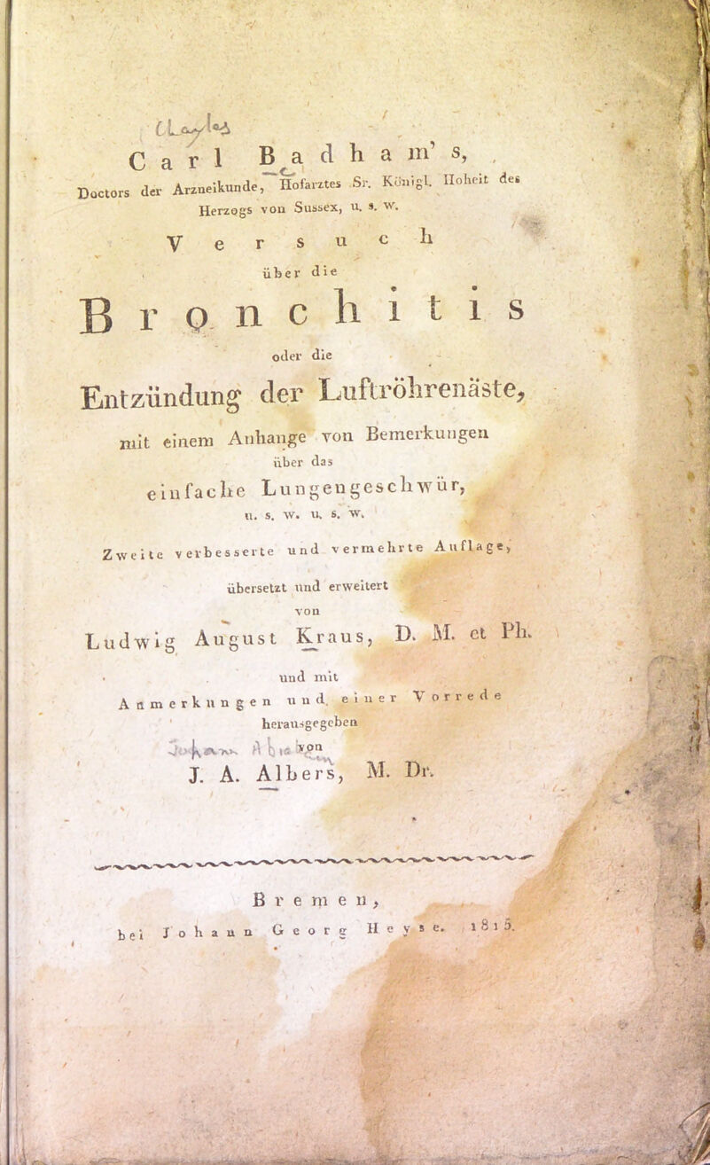 Carl Badha m’ s, , dIcIO» <1» A,.n,lkund„ Hofa,.U. S,. KS.iigL UoI.eU d«. Herzogs von Sussex, u. ». w. Versuch über Bronchitis oder die Entziindun^ der LAiftröhreiiaste^ mit einem Anhänge Ton Bemerkungen über das einfache Lungeugesclnvür, u. s. w. u. s. w. Zweite verbesserte und vermehrte Auflage, übersetzt und erweitert Ludwig August j^raus, D. M. ct Pin und mit Anmerkungen und. einer Vorrede ' herausgegeben 0<>4\ A ij (ö X A. Alher's, M. Br- Bremen, bei Johann Georg II e y s e. , 1 8 i 5. mop- .*a-. r. •