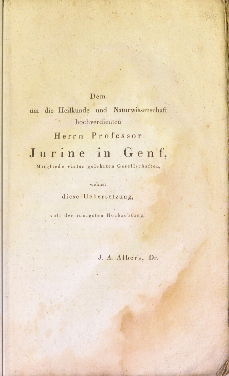 4 -• Dem lim die Heilkunde und Nalurivisscnschaft hochverdienten Herrn Professor. J u r i n e in Genf, Mitgltede vieler gelehrten Gesellschaften, widmet diese Ue bersc^tzung, ■* voll der innigsten Hochachtung, J. A. Albers, Dr.