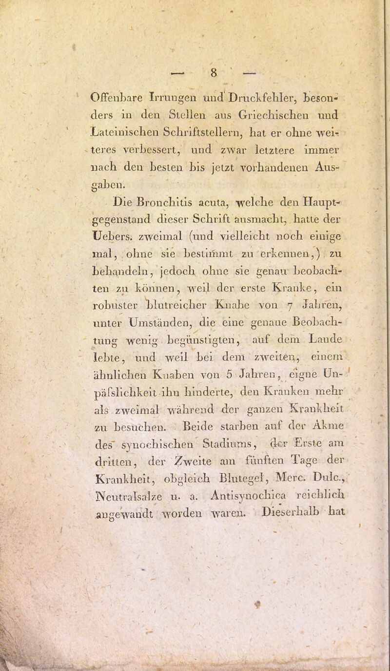 Offenbare Irrungen und Drucbfebler, beson- ders in den Stellen aus Grieehischen und Lateiniscben Schriftstellern, hat er ohne ’vvel-: teres verbessert, und zwar letztere immer nach den besten bis jeizt vorhandenen Aus- gaben. Die Bronchitis acuta, welche den Haupt- gegenstand dieser Schrift ausmacht, hatte der Uebers. zweimal (und vielleicht noch einige mal, ohne sie bestimmt zu erkennen,) zu behandeln, jedoch ohne sie genau beobach- ten zu können, weil der erste Kranke, ein robuster blutreicher Knabe von 7 Jaijreu, unter Umständen, die eine genaue Beol)ach- tung wenig begünstigten, auf dem Laude lebte, und well bei dem zweiteii, einem ähnlichen Knaben von 5 Jahren, eigne ün- päfsllchkelt ihn hinderte, den Kranken mehr als zweimal während der ganzen Krankheit zu besuchen. Beide starben auf der Akme des' synochischen Stadiums, der Erste am dritten, der Zw’cite am fünften Jage der Krankheit, obgleich Blutegel, Merc. Dulc., Neutralsalze u. a. Antlsynochica reichlich angewandt worden waren. Dieserhalb hat V