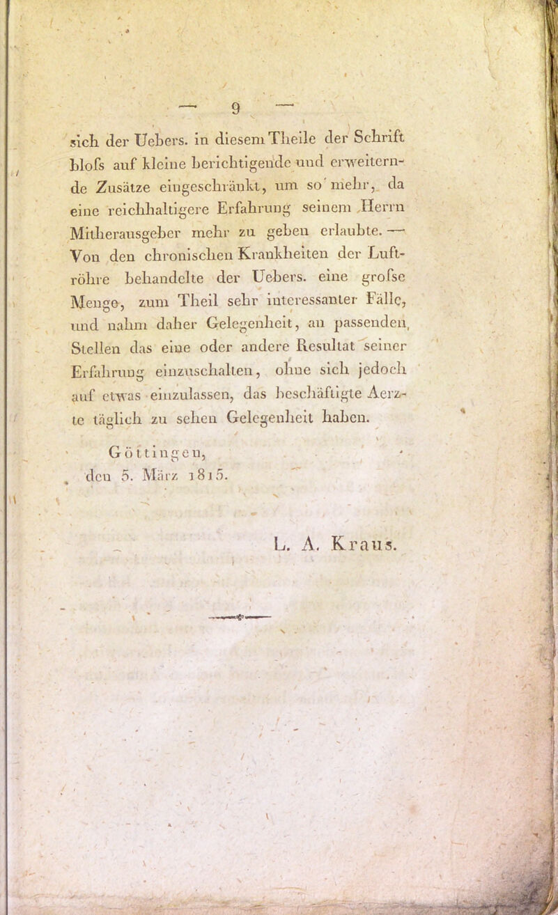 / sich der Uebers. in diesem Tlielle der Schrift blofs auf kleine berichtigende und erweitern- de Zusätze eingeschränkt, um so mehr,, da eine reichhaltigere Erfahrung seinem Jlerrn Mitherausgeber mehr zu geben erlaubte. — Von den chronischen Krankheiten der Luft- röhre behandelte der Uebers. eine grofse Menge, zum Theil sehr interessanter Fälle, und nahm daher Gelegenheit, an passenden, Stellen das eine oder andere Resultat seiner Erfahrung einzuschallen, ohne sich jedoch auf etwas eluzulassen, das hcschäfilgie Aerz- le täglich zu sehen Gelegenheit haben. > ' Güttingen, den 5. März i8j5. L. x\. Kraus N \