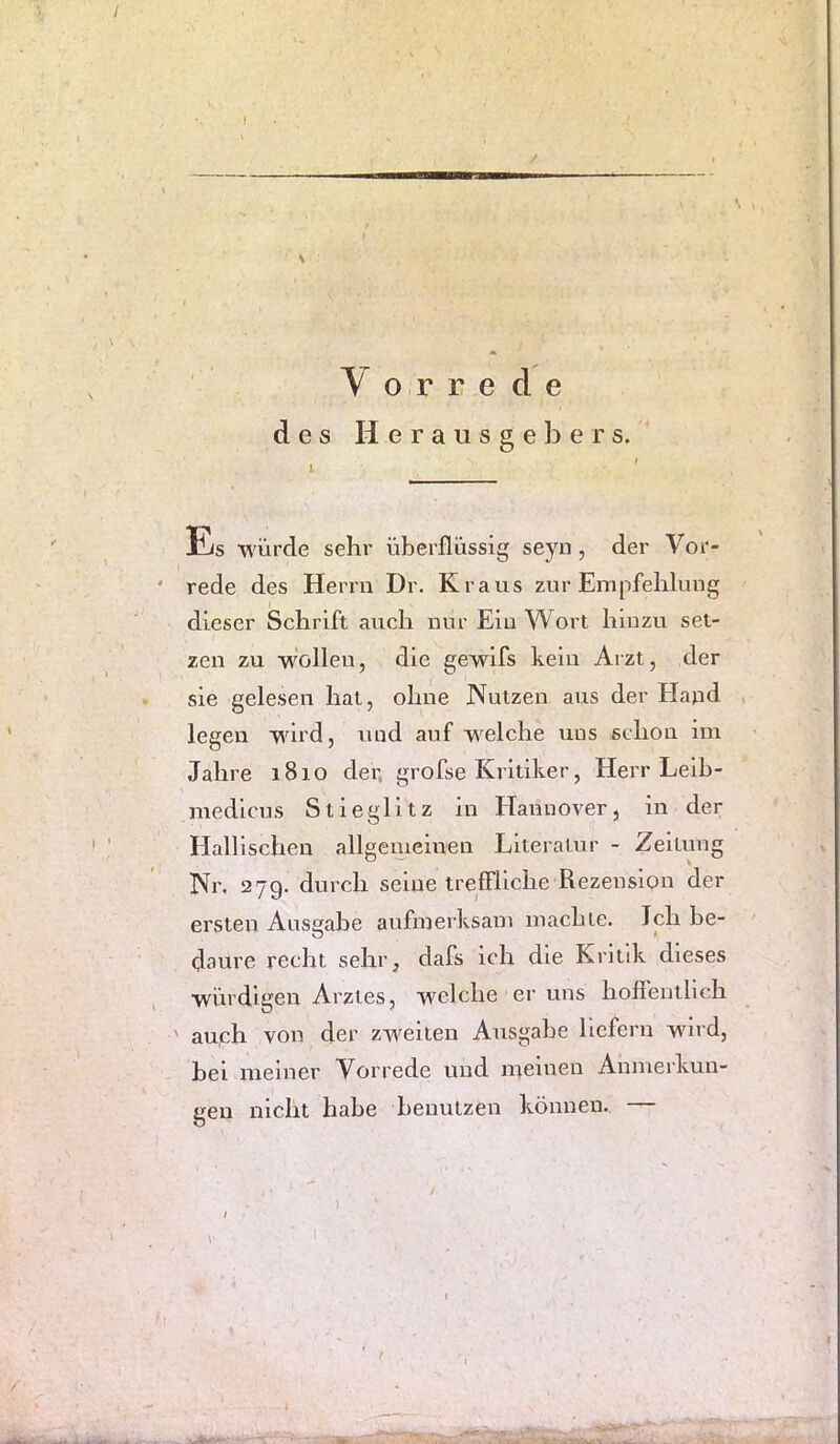 / f Vorrede des Herausgebers. Es ■würde sehr überflüssig seyu, der Vor- ' rede des Herrn Dr. Kraus zur Empfehlung dieser Schrift auch nur Ein Wort hinzu set- zen zu -vifollen, die gewifs kein Arzt, der . sie gelesen hat, ohne Nutzen aus der Hapd , legen wird, und auf welche uns schon im Jahre 1810 der, grofse Kritiker, Herr Leih- medicus Stieglitz in Hannover, in der Hallischen allgenieiuen Literatur - Zeitung Nr, 279. durch seine treffliche Rezension der ersten Ausgabe aufmerksam machte. Ich he- daure recht sehr^ dafs ich die Kritik dieses würdigen Arztes, welche er uns hoffentlich ' auch von der zweiten Ausgabe liefern wdrd, bei meiner Vorrede und meinen Anmerkun- gen nicht habe benutzen können. —