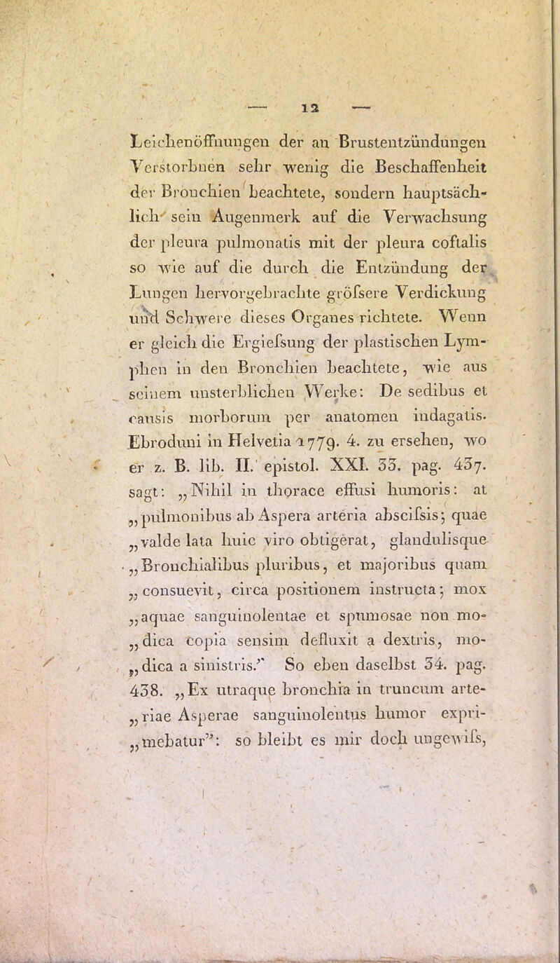 12 LelclienöfFnungen der au Brusteulzündungen VcrsiorLnen sehr -wenig die Beschaffenheit der Bronchien beachtete, sondern hauptsäch- lich'' sein Augenmerk auf die Verwachsung der pleura pufmonails mit der pleura cofialls so wie auf die durch die Entzündung der l^nngcn hervorgehrachte gröfsere Verdickung und Schwere dieses Organes richtete. Wenn er gleich die Erglefsung der plastischen Lym- ph en ln den Bronchien beachtete, wie aus seinem unsterblichen Werke; De sedibus et rausis morhorum per anatomen ludagatls. Ehrodiml in Helvetia n779. 4. zu ersehen, wo er z. B. 11h. II.' eplstol. XXL 3o. pag. 437. sagt: „Nihil in thorace effusi humoris: at „ pulmonihus ah Aspera arteria ahscifsis; quae „valde lata hule viro obligerat, glandullsque • „ Bronchlalihus pluribus, et majorlhus quam „ consuevit, circa positionem instrucia; mox „aquae sangulnoleutae et spnmosae non mo- „dica copla sensiiu defluxit a dextris, mo- , y, dica a siuistris.^' So eben daselbst 34. pag. 438. „Ex utraqup hronchia in tmneum arte- „riae Asperae sangulnolentus humor exprl- „mehatur’; so hlelht es mir doch unge-\\ lls,