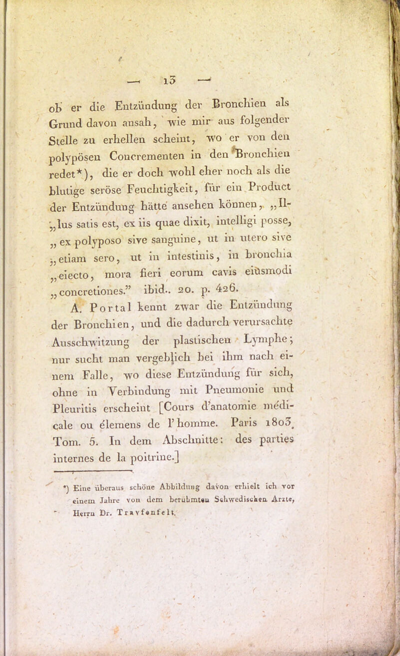 ob' er die Entzündung der Bronchien als Grund davon ansah, 'wie mir aus folgender Stelle zu erhellen scheint, wo er von den polypösen Coucrementen ln den Bronchien redet^), die er doch wohl eher noch als die blutige seröse Feuchtigkeit, für ein,Product der Entzündung hätte ansehen können,. „H“ '„lus satis est, ex iis quae dlxlt, intelligl posse, „ ex polyposo sive sanguine, ut in utero sive 3,etlam sero, ut in intestinls, in bronchia „electo, mora fieri eorum cavis eiüsmodi „ concretlones.” ibid.. 20. p. 426. A. Portal kennt zwar die Entzündung der Bronchien, und die dadurch verursachte Ausschwitzung der plastischen • Lymphe; nur sucht man vergeblich bei ihm nach ei- nem Falle, wo diese Entzündung für sich, ohne in Verbindung mit Pneumonie und Pleuritis erscheint [Cours d’anatomle medi- cale ou eleraens de l’homme. Paris 1800^ Tom. 5. In dem Abschnitte: des parties internes de la poitrlne.] ■ T ' ' *) Eine überaus schöne Abbildung davon erhielt ich vor einem Jahre von dem berüLmUu Schwedischen Arzte,
