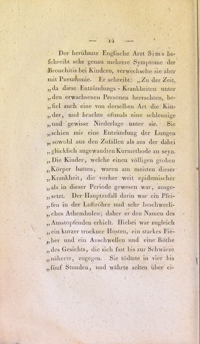 Der berühmte Englische Arzt Sims he- fchreiht sehr genau mehrere Symptome der -Bronchitis hei Kindern, verwechselte sie aber mit PnemKonie. Er schreibt: „Zu der Zeit, „da diese Entzüudungs - Krankheiten unter „den erwachsenen Personen herrschten, be- „fiel auch eine von derselben Art die Kin- „der, und brachte oftmals eine schleunige „und gewisse Niederlage unter sie. Sie „schien mir eine Entzündung der Lungen 5, sowohl aus den Zulällen als aus der dabei 0 „glücklich angewandten Kurmethode zu seyn. „Die Kinder, welche einen völligen groben „Körper hatten, waren am meisten dieser’ „Krankheit, die vorher weit epidemischer „als,in dieser Periode gewesen war, ausge- „ setzt. Der Hauptzufall darin war ein Pfei- „fen in der Luftröhre und sehr heschwerll- „ ches Athemholen; daher er den Namen des \ „Ausstopfenden erhielt. Hiebei war zugleich „ ein kurzer irockner Husten, ein starkes Fie- „her und ein Anschwellen und eine Röthe „ des Gesichts, die sich fast bis zur Schwärze „näherte, zugegen. Sie tödtete ln vier bis „fünf Stunden, und währte selten über ei-
