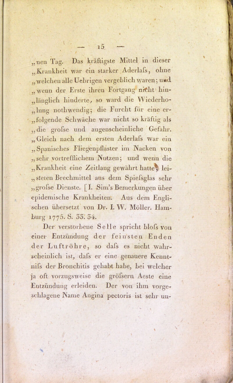 V \ — 15 — „iien Tag. Das kräfügste Mittel in dieser „Krankheit ’war ein starker Aderlafs, ohne „■welchenalle üehrigen vergehlichwaren; u«d „wenn der Erste ihren Fortgang nrClit'hin- „läuglicli hinderte, so ward die Wiederho- „lung notliwendig; die Furcht für eine er- „ folgende Schwäche war nicht so kräftig als „ die grofse und augenscheinliche Gefahr. „Gleich nach dem ersten Aderlafs war ein „Spanisches Fliegenpfläster im Nacken von „sehr voi'trefflichem Nutzen; und wenn die „Krankheit eine Zeitlang gewährt hattet lei- „ steten Brechmittel aus dem Spiefsglas sehr „grofse Dienste. [I. Slm’s Bemerkungen über epidemische Krankheiten'. Aus dem Engli- schen übersetzt von Dr. I, W. Möller. Ham- burg 1775. S. 35.'54. * Der verstorbene Seile spricht blofs von einer Entzündung der fein'sten Enden der Luftröhre, so dafs es nicht wahr- scheinlich ist, dafs er eine genauere Kenut- nifs der Bronchitis gehabt habe, bei welcher ja oft vorzugsweise die gröfsern Aeste eine Entzündung erleiden. Der von ihm vorge- schlagene Name Angina pectoris ist sehr un- .1