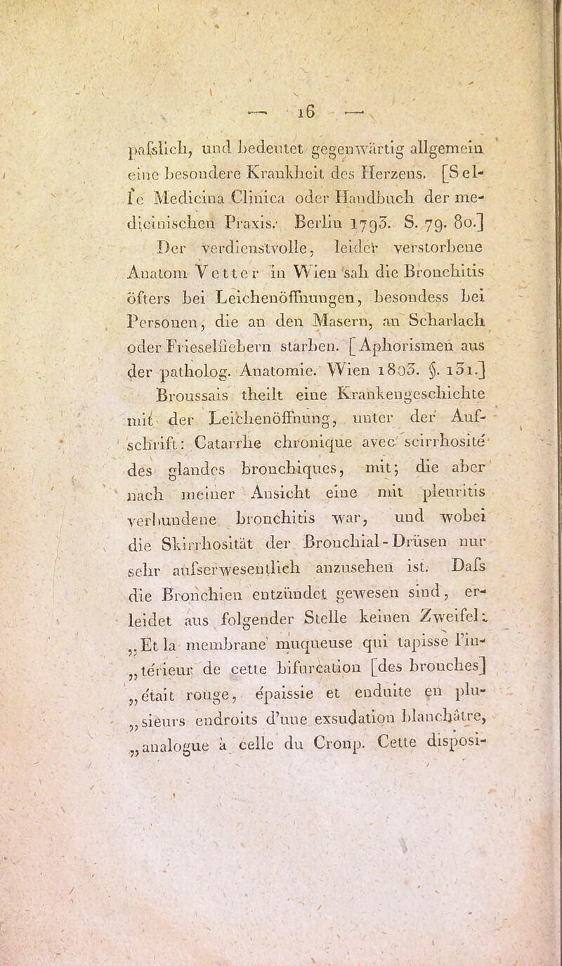 und Ledeuict gegenwärtig allgemelu eine Jjesondere Krankheit des Herzens. [Sel- 1 e Medicina Clinica oder Ilandbucli der me- d’cinisclien Praxis.’ Berlin I790. S. 79. 80.] Der verdienstvolle, leider verstorJjene Anatom Vetter in V\'len 'sali die Bronchitis öfters hei Leichenöffnungen, hesondess hei Personen, die an den Masern, an Scharlach oder Frieselnehern starben. [Aphorismen aus der patholog. Anatomie. Wien i8o5. §. i3i.] Broussals theilt eine ICrankengcschichte mih der LeibhenöfFnung, unter dei’ Auf- schrift: Catarrhe chronique avcc' scirrhosite' des glandos bronchiques, mit; die aber nach meiner Ansicht eine mit pleuritis verbundene bronchitis war, und wobei die Slviri'liosität der Bronchial - Drüsen nur sehr aufserwesentllch anzuseheü ist. Dafs die Bronchien entzündet gewesen sind, er- leidet aus folgender Stelle keinen Zweifelt ,, Et la membrane’ muqueuse qui laplsse 1 iu- „leiieur de cette biforcatiou [des bronchesj „e'tait rouge, epaissie et enduite en plu- sieurs endroits d’une exsudation hlanchäü’c, „analogue ä celle du Croup. Cette disposi-