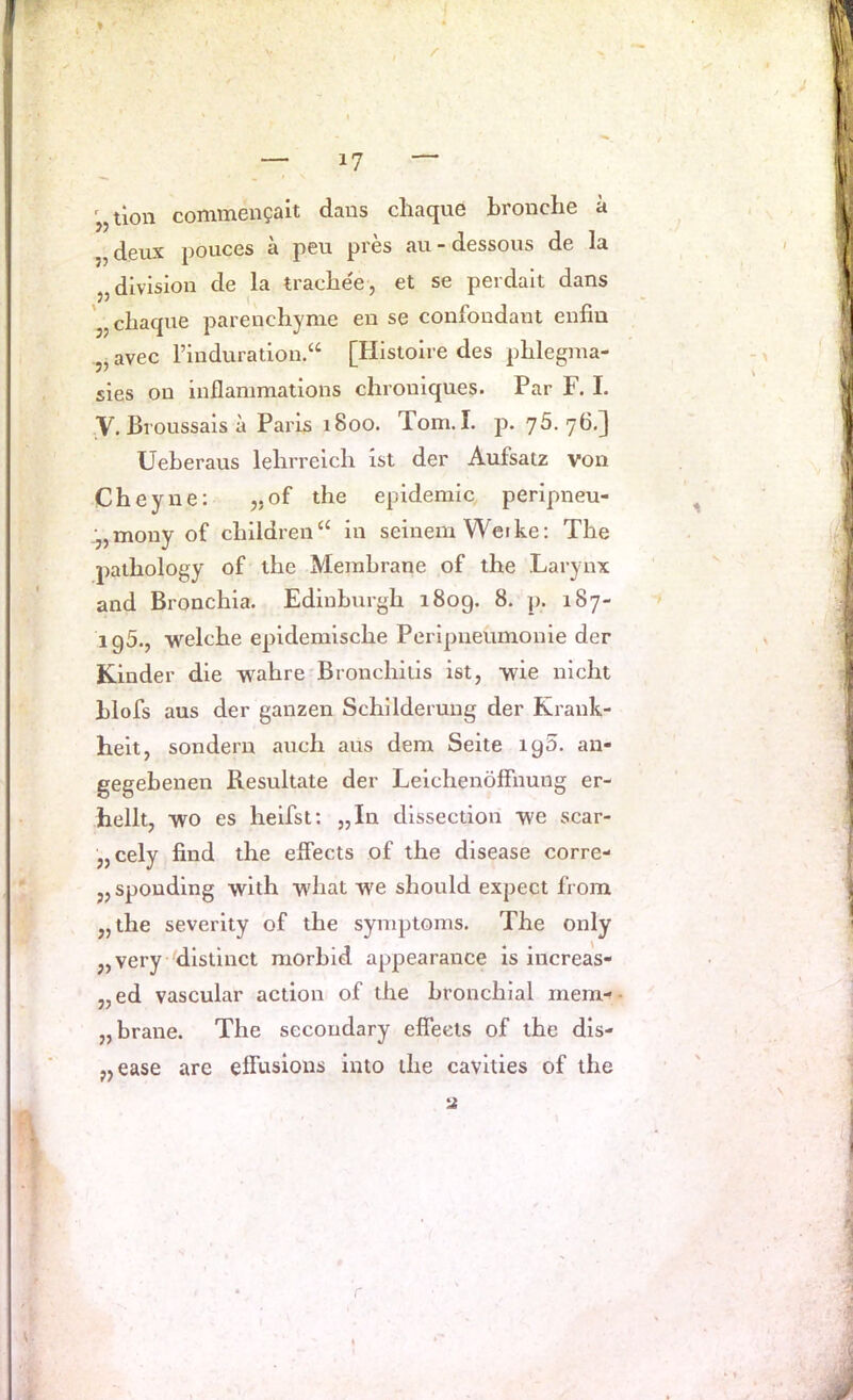 '„tlon commengait daus cliaque bronche ä „ deux pouces ä peu pres avi - dessous de la „division de la trachee, et se perdalt dans jjcbacpie parenchyme en se confondant enfiu „ avec rinduration.“ [Hisloire des pblegina- sies on iuflanimations chroniques. Par F. I. ,y. Bl oussais a Paris 1800. Tom.I. p. 75.76,] Ueberaus lelirreicli ist der Aufsatz von Cheyne; „of the epidemic peripneu- ;„mouy of cbildren“ in seinem Weike: The paihology of the Membrane of the Larynx and Bronchia. Edinburgh 1809. 8. p. 187- ig5., welche epidemische Perlpueumonie der Kinder die wahre Bronchitis ist, wie nicht blofs aus der ganzen Schilderung der Krank- heit, sondern auch aus dem Seite ig5. an- gegehenen Resultate der Leichenölfnung er- hellt, wo es heifst: „In dissection we scar- „cely find the elFects of the disease corre- „spouding with what we should expect from „the severity of the synqjtoms. The only „very 'distinct morhid appearance is increas- „ed vascular action of the bronchial inem-' „braue. The secondary effecls of the dis- „ease are elfusious iuto the cavities of the