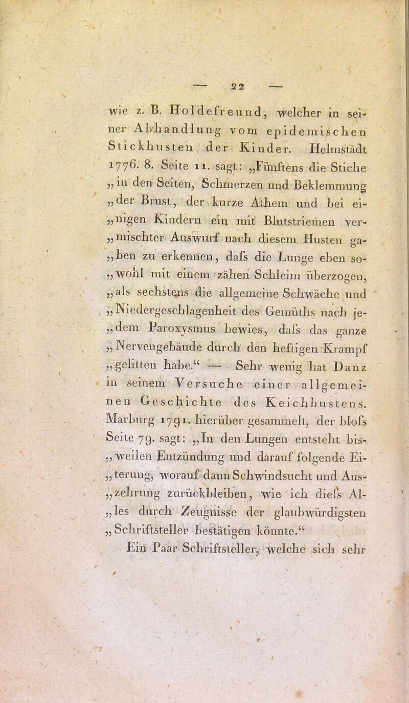 522 T^Ie z. B. Holdefreund, welcher ln sei- ner A h li a n d 1 u 11 g vom epidemischen Stickhnsien der Kinder. Helinslädt 1776. 8, Seite 11. sagt: „Fünftens die Stiche „ in den Seiten, Schmerzen und Beklemmung „der Brust, der kurze Athem und hei ei- „nigen Kindern ein mit Blutstriemen ver- „ mischter Auswurf nach diesem Husten ea- „heil zu erkennen, dafs die Lunge eben so- „wonl mit einem zähen Schleim überzogen, „ als sechsteais die allgemeine Schwäche und „Niedergeschlagenheit des Gemüths nach je- „dem Paroxysmus bewies, dafs das ganze „ Nervengebäude durch den heftigen Krampf „gelitten habe.“ — Sehr wenig hat Danz in seinem Versuche einer allgemei- nen Geschichte des Keichhustens, Marburg 17g 1. hierüber gesammelt, der blofs Seite 70, sagt: „In den Lungen entsteht hls- „ weilen Entzündung und darauf folgende Ei- „ terung, worauf dann Schwindsucht und Aus- „zehruiig Zurückbleiben, wie ich die/s Al- „ les durch Zeugnisse der glaubwürdigsten ,, Schriftsteller bestätigen könnte.“ Ein Paar Schriftsteller, welche sich sehr ¥