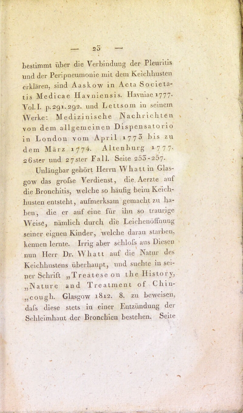 20 Lestimmt über die Verbindung der Pleuritis und der Peripneumonie mit dem Keicliliusten erklären, sind Aaskow in Acta Societa- tis Medicae Havniensis. Haviiiae 1777* Voll. p.291.292. und Lettsom in seinem Werke; Medizinische Nachrichten dem März 1774. Alten bürg 1777. 26Ster und 2 7ster Fall. Seile 250-257. Unläugbar gehört Herrn ^Vhatt in Glas- gow das grofse Verdienst, dle.Aerzte auf die Bronchitis, welche so häufig beim Keich- husten entsteht, aufmerksam gemacht zu ha- Jien, die er auf eine für ihn so traurige Weise, nämlich durch die Leicheuölfuung seiner eignen Kinder, welche daran staiben, kennen lernte. Irrig aber schlofs aus Diesen . nun Herr Dr. Whatt auf die Natur des Kelchhuslens überhaupt, und suchte in sei- ner Schrift „Treatese 011 the History, „Nature and Treatment of Chin- „cough. Glasgow 1812. 8. zu beweisen, 'dafs diese stets in einer Entzündung der Schleimhaut der Bronchien bestehen. Seile / \ N von dem allgemeinen Dispensato rio ln London vom April »77^ 7
