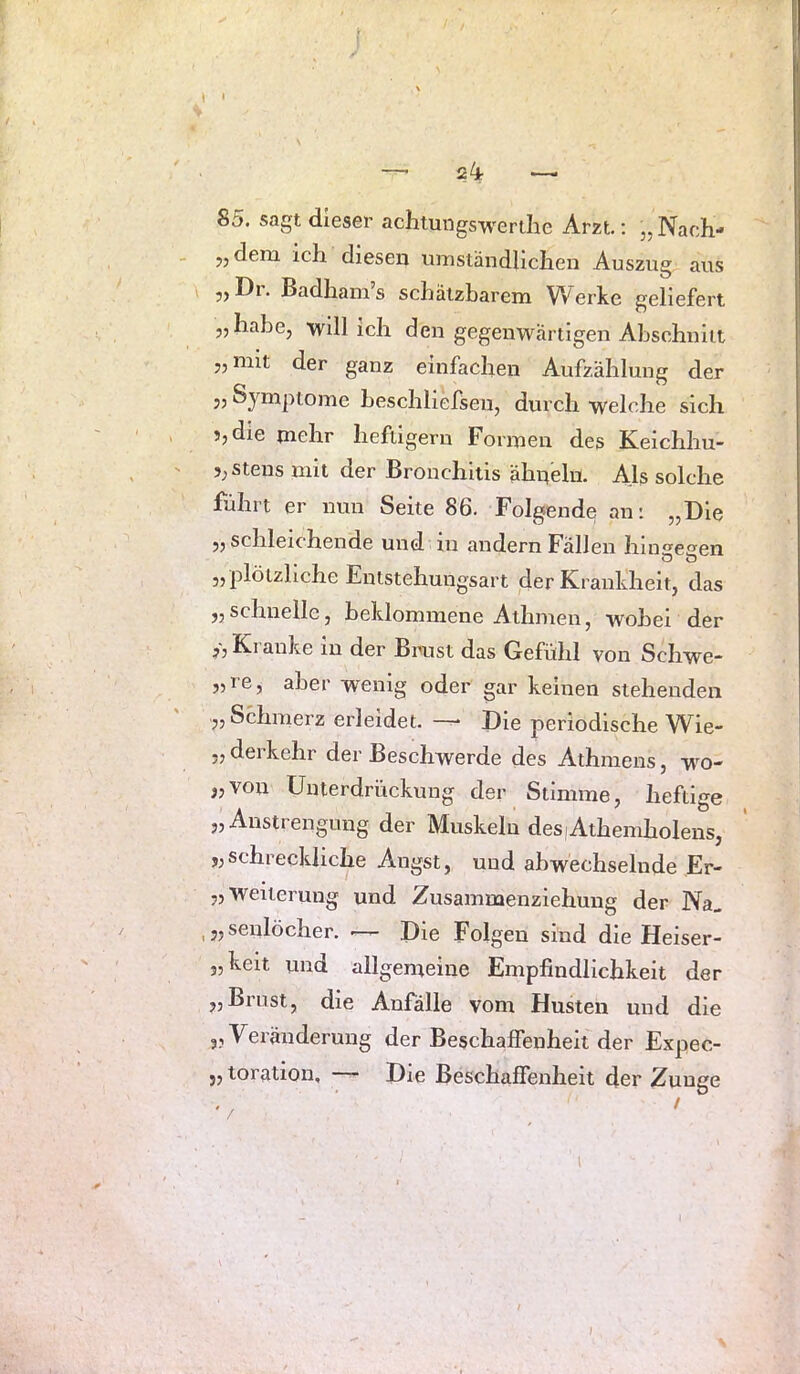 85. sagt dieser achtungswertlie Arzt.; „ Nach- 5, dem ich diesen umständlichen Auszug aus „ Dr. Badham’s schätzbarem Werke geliefert „habe, will ich den gegenwärtigen Abschnitt „mit der ganz einfachen Aufzählung der „ Symptome heschliefsen, durch welche sich 5, die mehr heftigem Formen des Keichhu- 3;Stens mit der Bronchitis ähneln. Als solche führt er nun Seite 86. Folgende an: „Die „schleichende und in andern Fällen hinseeen „ plötzliche Entstehungsart der Krankheit, das „schnelle, beklommene Athmen, wobei der Kranke in der Brust das Gefühl von Schwe- „re, aber wenig oder gar keinen stehenden „Schmerz erleidet. —^ Die periodische Wie- „ derkehr der Beschwerde des Athraens, w^o- „von Unterdrückung der Stimme, heftige „Anstrengung der Muskeln des)Athemholens, „schreckliche Angst, und abwechselnde Er- „ Weiterung und Zusammenziehung der Na. ,„senlöcher. —- Die Folgen sind die Heiser- „keit und allgemeine Empfindlichkeit der „Brust, die Anfälle vom Husten und die „ Veräuderung der Beschaffenheit der Expec- „ toration, — Die Beschaffenheit der Zunge