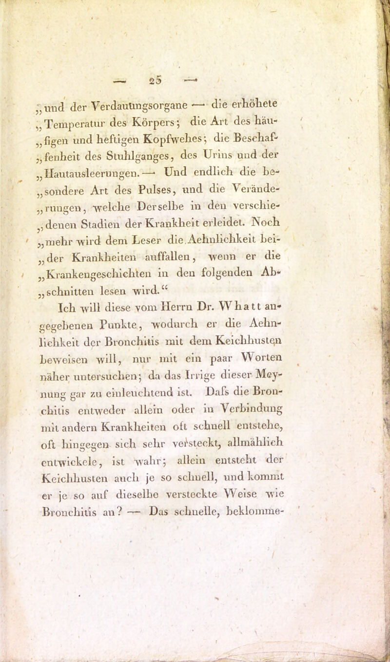 „und der Verdauungsorgane — die erhöhele „ Temperatur des Körpers; die Art des häu- „figen und heftigen Kopfwehes-, die Beschaf- „fenheit des Stuhlganges, des Urins und der „Hautausleerungen.—• Und endlich die he- „sondere Art des Pulses, und die Veräude- „ruugen, -welche Derselbe in den verschie- denen Stadien der Krankheit erleidet. Noch > „mehr wird dem Leser die, Aehnlichkeit hei- „der Krankheiten auffallen, wenn er die „Krankengeschichten in den folgenden Ab- „schnitten lesen wird.“ Ich will diese vom Herrn Dr. Whatt au* gegebenen Punkte , wodurch er die Aehn- lichkeit der Bronchitis mit dem Keichhustqn / f beweisen will, nur mit ein paar W orten näher untersuchen; da das Irrige dieser Mey- nung gar zu emleuchtcnd ist. Dafs die Bron- chitis entweder allein oder in Verbindung mit andern Krankheiten olt schnell entstehe, oft hingegen sich sehr vei^steckt, allmählich entwickele, ist w^ahr; allein entsteht der Keichhusten auch je so schnell, und kommt er je so auf dieselbe verstockte Weise wie Bronchitis an ? Das schnelle, heklomme- N