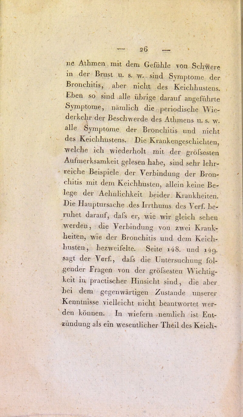 ne Athmeii mit dem Gefahle von Schwere in der Brust u. s. w. sind Symptome der Bronchitis, aber nicht des Keichhustens. Ehen so sind alle übrige darauf angeführte Symptome, nämlich die periodische Wie- derhel^r der Beschwerde des Athmeus u. s. w. alle Symptome der Bronchitis und nicht des Keichhustens. Die Krankengeschichten, welche ich wiederholt mit der gröfsesten Aufmerksamkeit gelesen habe, sind sehr lehr- reiche Beispiele der Verbindung der Bron- chitis mit dem Keichhusten, allein keine Be- lege der Aehulichkeit beider Krankheiten. Die Hauptursache .des Imhums des Verf. be- ruhet darauf, dafs er, wie wir gleich sehen W^erden, die Verbindung von zwei Krank- heiten, wie der Bronchitis und dem Keich- liusten, bezweifelte. Seite i48. und i4g. sagt der Verf., dafs die Untersuchung fol- gender Fragen von der gröfsesten Wichtig- keit in practischer Hinsicht sind, die aber hei denü gegenwärtigen Zustande unserer Kenntnisse vielleicht nicht beantw'ortet wer- den können. In wiefern nemllch ist Ent- zündung als ein wesentlicher Theil des Kelch-
