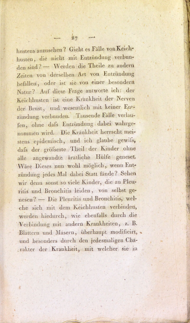 Imstens anzuselieu? Gipbl es Fälle vonKeicli“ husien, die uiebt rall Entzündung, verbun- den sind?— Werden die Tlielle zu andern Zeiten von derklben Art von Entzündung befallen, oder ist sie von einer besouderii Natur? Auf diese Frage antworte ich; der Keicbhusten ist eine Krankheit der Nerven der Brust, und wesentlich mit keiner En^- zündung verbunden. Xausende Fälle verlau- fen, ohne dafs Entzündung . dabei W'ahrge- ' noninien wird. Die Krankheit herrscht mei- stens epidemisch, und ich glaube gewifs, . dafs der gröfseste Theil' der Kinder ,ohne alle angewandte ärztliche Hülfe geneset. ‘Wäre Dieses nun wohl möglich, wenn Ent- zündung jedes Mal dabei Statt fände? Sehen wir denn sonst so viele Kinder, die an Pleu- ritis und Bronchitis leiden, von selbst ge- nesen? — Die Pleuritis und Bronchitis, wel- che sich mit dem Keichhusten verbinden, werden hiedurch, wie ebenfalls durch die Verbindung mit andern Krankheiten, z. B. Blattern und Masern, überhaupt modificirt, und besonders durch den jedesmaligen Cha- .rakter der Krankheit, mit w'elcher sie in