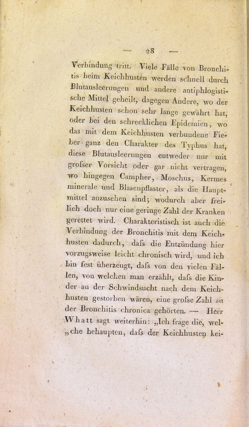 [ — 28 — Verbindung tritt. Viele Falle von Broncbi- tis beim Keicbhusten werden sdinell durch Blutausleerungen und andere antiphlogisti- sche Mittel geheilt, dagegen Andere, wo der Keichhuslen schon sehr lange gewährt hat, oder bei den schrechhchen Epidemidi, wo das mit dem Kelchhusten verbundene Fie^ her ganz den Charakter des Typhus hat, diese Blutausleerungen entweder nur mit grofser Vorsicht oder gar nicht vertragen, wo hingegen Campher, Moschus, Kermes minerale und Biasenpflaster, als die Haupt- ' mittel anzusehen sind; wodurch aber frei- lich doch nur eine geringe Zahl der Kranken gerettet wird. Charakteristisch ist auch die Verbindung der Bronchitis mit dem Keich- huslen dadurch, dals die Entzündung hier vorzugsweise leicht chronisch wird, und ich hin fest überzeugt, dafs von den vielen Fäl- len, von welchen mau erzählt, dafs die Kin- der an der Schwindsucht nach dem Keich- husten gestorben wären, eine grofse Zahl zu der Bronchitis chronica gehörten. — Herr ;VVhatt sagt weiterhin: „Ich frage die, wel- „che behaupten, dafs der Keichhusteiy kei- 9