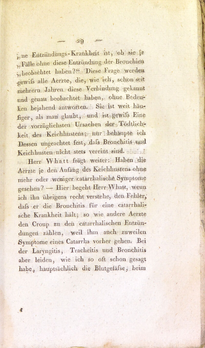 « '„ue Eützüuduugs-KrankiieiiLt istj 'ob Me je Fälle oline diese Entzündung der Broucliieiii beobachtet haben /Diese Frage .werden ^cwds alle Aerzte, die,-wie ich, schon seit mehrern Jahren, diese Verbindung gekannt und genau beobachtet; haben,, ohne Beden“ ken bejahend anfwörten.,'. Sie ist 'weit häu-^. figer, als man glaubt, ‘ und* kt,^'ge‘wifs Eine der vorzüglichsten Ursaehen o Todtlich“ heit des <Keichhüstens:5) iiür bbebäupte ich Dessen ungeachtet fest, dafs.Bronchitis-)U)i,^d Keichhusten-nicht stets vereint sind. MÜjIji ,, .Herr Whatt fragt weiter:;vHaben e.die Aerzte je den Anfang des Keichhustens ohne mehr oder .weniger catarrhalischfe. Symptome gesehen? — Hier begeht Herr Whatt,-,wenn ich ihn übrigens recht verstehe, den Fehler^' dafs er die Bronchitis für eine catarrhali- sche Krankheit liält; so wie andere Aerzte den Croup zu den catarrhali sehen Entzün- dungeil zählen, weil ihm auch- zuweilen Symptome eines Catarrhs vorher gehen. Bei der Laryngitis, Tracheitis und Bronchitis aber leiden, wie ich so oft schon gesagt ha^'., haupisäcldich die Blutgeläfse,. beim