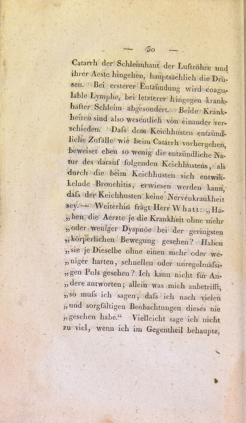 Catarrh der Schleimhaut der Luftröhre und ihier Aeste hmgehen, hauptsächlich die Drü- sen. Bei ersterer Entzündung wird coagu- lahle Lymphe, hei letzterer hingegen Lrank- hafter Schleim ahgesondert. . ■ Beide-Krank- heiten sind also wesentlich von einander ver- schieden. -Dafs dom^ Keichhusten entzünd- liche Zufälle* wie heim Catarrh vorhergellen, beweiset eben so Wenig die entzündliche Na- tiir des darauf folgenden Keichhüsteüs, als durch die beim Keichhusten sich entwik- kelnde Bronchitis, «rwiesen werden kann, dafs der>Keichhusten keine Nervenkrankheit sey.*^ Weiterhin fr%t Herr Whatt: „Ha- chen; die Aerzte je die Krankheit ohne mehr „oder weniger Dyspnöe hei der geringsten körperlichen Bewegung gesehen? Haben „ sie je Dieselbe ohne einen mehr oder we? „niger harten, schnellen oder unregelmäfsi- „ gen Puls gesehen ? Ich kann nicht für An- „ dere antworten; allein was-mich anhetrilft, „so mufs ich sagen, dafs ich nach vielen „und sorgfältigen Beobachtungen dieses nie „gesehen hahe.^^ Vielleicht sage ich nicht zu viel, wenn ich im Gegentheil behaupte,