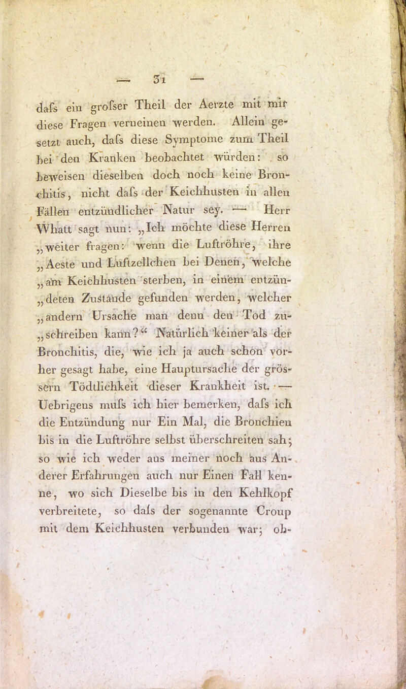 dafs ein groTser Theil der Aerzte mit mir diese Fragen verneinen -werden. Allein ge- setzt auch, dafs diese Symptome zum Theil hei ■ den Kranken beobachtet würden: , so ^ beweisen dieselben doch noch keine Bron- <ühitls, nicht dafs'der'Keichhusten in allen Fällen entzündlicher 'Natur sey. —* Herr Whalt sagt nun; „Ich möchte diese Herren weiter fragen; 'wenn die Tuftröhrej ihre ■„Aeste und Lüfizellehen bei Denen/welche „ am Keichhusten sterben, in einem^ entzün- „deten Zuätände gefunden werden, welcher „andern Ursache man denn deii'^Tod zu- „ schreiben kann?“ Natürlich keiner'als der Bronchitis, die, wie ich ja auch schon vor- her gesagt habe, eine Hauptursache der gros- sem Tödilichkeit dieser Krankheit ist. Uebrigens mufs ich hier bemerken, dafs ich die Entzündung nur Ein Mal, die Bronchien bis in die Luftröhre selbst überschreiten sah; so wie ich weder aus meiner noch laus An- derer Erfahrungen auch nur Einen Pall ken- ne, wo sich Dieselbe bis in den Kehlkopf verbreitete, so dals der sogenannte Croup mit dem Keichhusten verbunden war; ob-