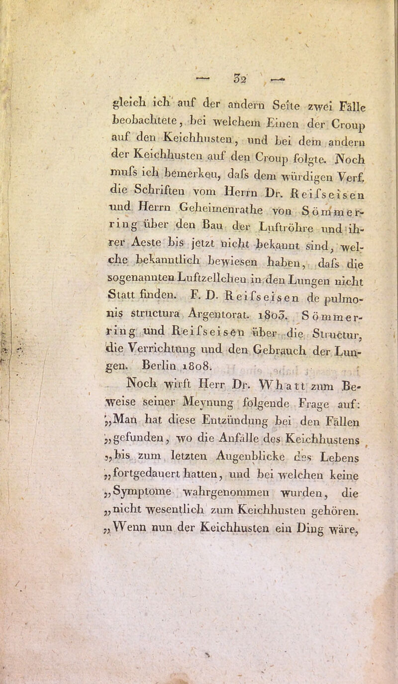gleicli icli auf der andern Seile zwei Falle beobachtete, bei welchem Einen der Croup auf den Keichhusten, und Lei dem andern der Keichhusten auf deii Croup folgte. Noch niufs ich bemerken, dals dem würdigen Verf. die Schriften vom Herrn Dr. ßeifseisen und Herrn Geheiraenrathe von Söm'mer- ring über den Bau cler Luftröhre und ih- rer Aeste bis jetzt nicht bekannt sind, wel- che bekanntlich bewiesen haben, dafs die sogenannten Luftzellcheu.in;den Lungen nicht Statt finden. F. £). Reifs eisen de pulmo- nis structura Argentorat. i§o5. Sömmer- J'ing und Reifseisen über die Simctur, 'die Verrichtung und den Gebrauch der Lun- gen. Berlin 1808. Noch wirft Herr Dr. Whatt zum Be- weise seiner Meynung folgende Frage auf; '„Man hat diese Entzündung bei den Fällen 3, gefunden, wo die Anfälle des Keichhustens , „bis zum letzten Augenblicke des Lebens „ fortgedauert hatten, und bei welchen keine 3,Symptome wahrgenommen wurden, die 3, nicht wesentlich zum Keichhusten gehören. „ Wenn nun der Keichhusten ein Ding wäre,