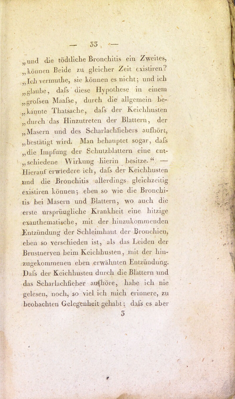und die tödiHclie Bronqhills ein Zweites, • • #1 „können Beide zu gleicher Zeit cxisliren r „Ich vermuthe, sie können es nicht; und ich „glaube, dafs' diese Hypothese in einem «rofsen Maafse, durch die allgemein he- „kannte Thatsache, dafs der Keichhusten „durch das Hinzutreten der Blattern, der „Masern und des Scharlachfiehers aufhört, „bestätigt wird. Man behauptet sogar, dafs „die Impfung der Schutzhlattern eine ent- „schiedene Wirkung -hierin besitze. “, — Hierauf erwiedere ich, dafs der Keichhusten und die Bronchitis allerdings gleichzeitig existiren können; eben so wie die Bronchi- tis hei Masern und Blattern, wo auch die erste ursprüngliche Krankheit eine hitzige exauthematische, mit der hinzukommenden Entzündung der Schleimhaut der Bronchien, eben so verschieden ist, als das Leiden der Brustnerveu heim Keichhusten, mit der hln- 7Aigekommeneu eben erwähnten Entzündung. Pafs der Keichhusten durch die Blattern und das Scharlachfieher aufhöre, habe ich nie gelesen, noch, so viel ich mich erinnere, zu beobachten Gelegenheit gehabt; dafs es aber