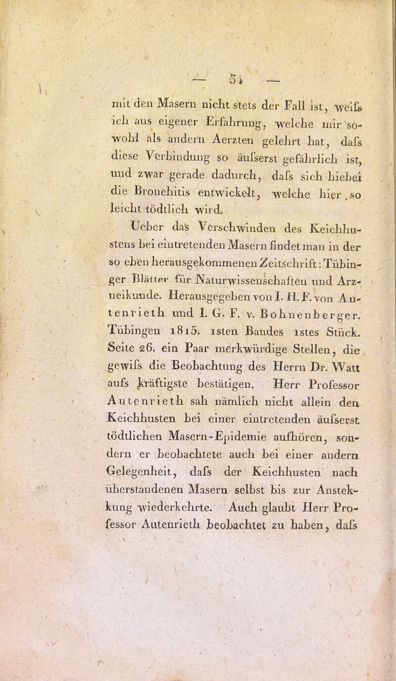 mit den Masern nicht stets der Fall ist, weif« ich aus eigener Erfahrung, welche mir so- wohl als andern Aerzten gelehrt hat, dafs diese Verhiudung so äufserst gefährlich ist, uud zwar gerade dadurch, dafs sich hiebei die Bronchitis entwickelt, welche hier.so leicht tödtlich wird. (Jeher da!s Verschwinden des Keichhu- stens hei eintretenden Masern findet man in der so eben herausgekommenen Zeitschrift; Tübin- ger Blauer für Naturwissenschaften und Arz- neikunde. Herausgegeben von I. fl. F. von A u- tenrieth und I. G. F. v. Bohnenberger. Tübingen i8i5. isten Bandes istes Stück. Seite 26. ein Paar merkwürdige Stellen, die gewifs die Beobachtung des Herrn Dr. Watt aufs Jiräftigste bestätigen. Herr Professor Autenrieth sah nämlich nicht allein den Keichhusten bei einer eintretenden äufserst tödtlichen Masern-Epidemie aufhören, son- dern er ibeobachtete auch bei einer andern Gelegenheit, dafs der Keichhusten nach überstandenen Masern selbst bis zur Anstek- kung wiederkehrte. Auch glaubt Herr Pro- fessor Autenrieth beobachtet zu haben, dafs