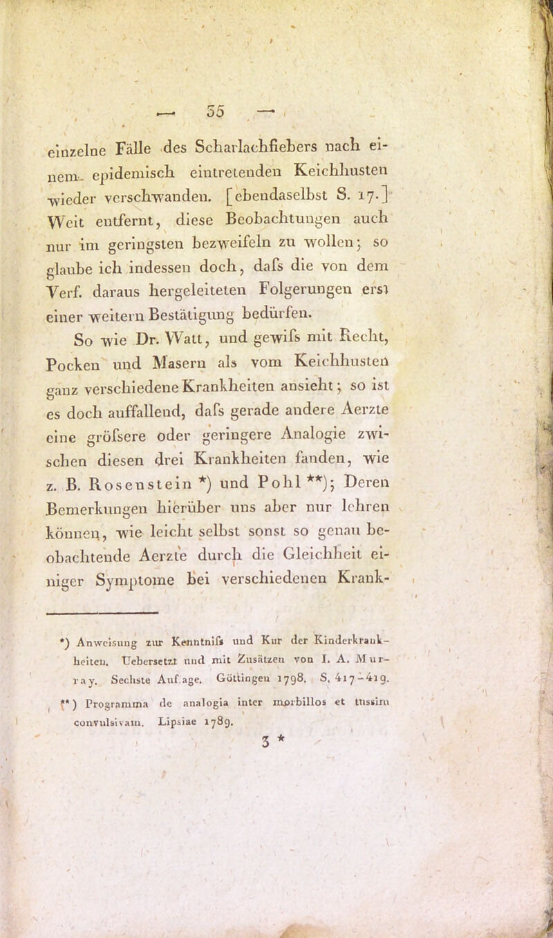 einzelne Fälle des ScharlacLfieLers nach ei- nem-- epidemisch elntreienden Keichhusten •wieder vcrschw'anden. [ebendaselbst S. 17.] Weit entfernt, diese Beobachtungen auch nur im geringsten bezweifeln zu wollen; so glaube ich indessen doch, dafs die von dem Verf. daraus hergeleiteten Folgerungen ersl einer weitern Bestätigung bedürfen. So wie Dr. Watt, und gewifs mit Recht, Pocken und Masern als vom Keichhusten ganz verschiedene Krankheiten an sieht; so ist es doch auffallend, dafs gerade andere Aerzte eine gröfsere oder geringere Analogie zwi- schen diesen drei Krankheiten fanden, wie z. B. Rosenstein * *) und Pohl**); Deren Bemerkungen hierüber uns aber nur lehren können, wie leicht selbst sonst so genau be- obachtende Aerzie durch die Gleichheit ei- niger Symptome Bei verschiedenen Krank- *) Anweisung lUT Kenntnlf* und Kur der Kinderkrauk- Leiteij. Uebersetzt und mit Zusätzen von I. A. Mur- ray. Sechste Auf.age. Güttingen 1798. S. 4i7-4ig. I p) Programma de analogla intcr mpibillos et ttissim convulsivam. Lipsiae 17®9* * 5