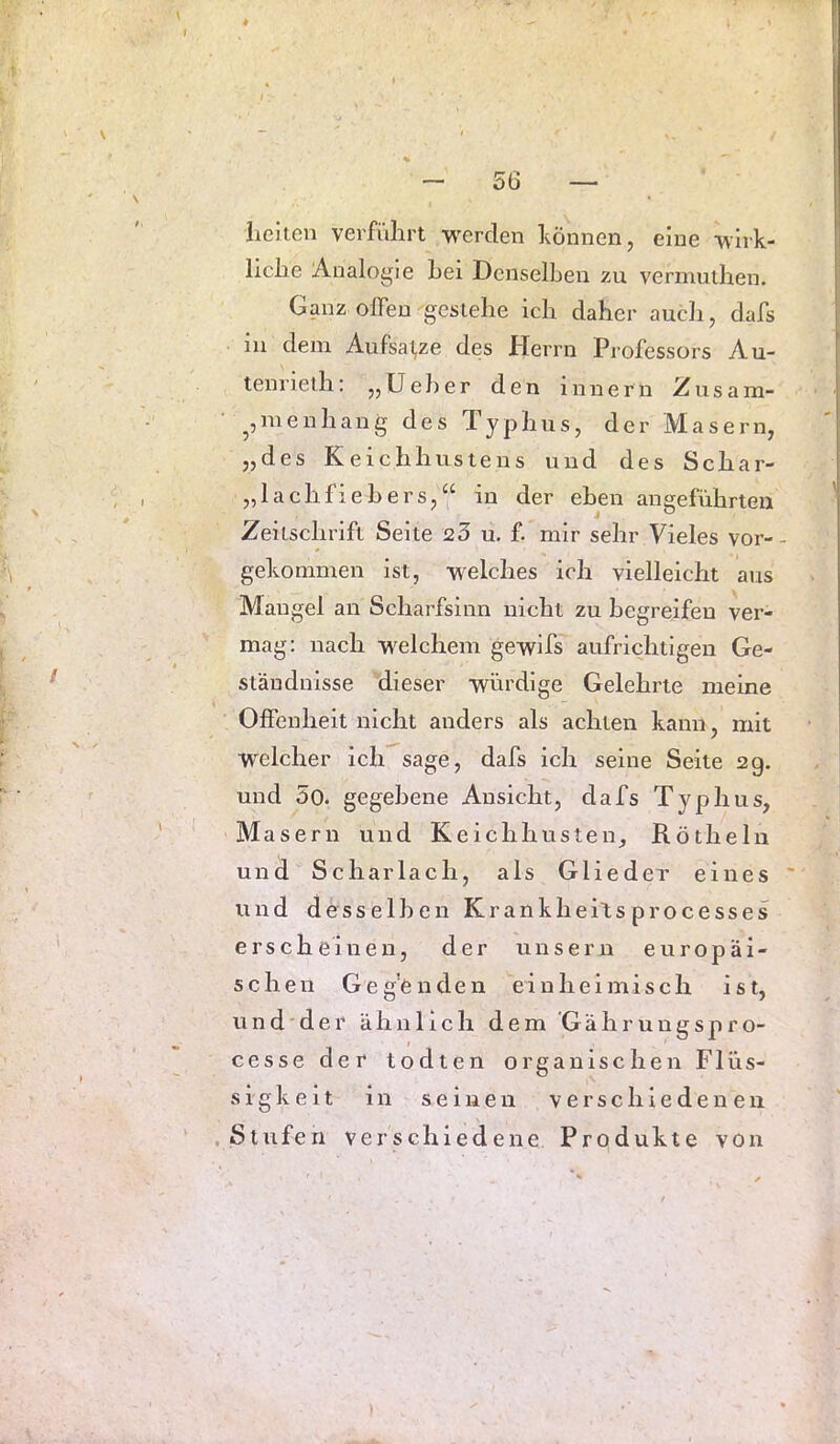 iieiten verführt werden hönnen, eine wirk- liche Analogie hei Denselben zu vermuihen. Ganz offen gestehe ich daher auch, dafs in dem Aufsal,ze des Herrn Professors Au- tenrielh; „Ueher den innern Zusam- ^jinenhang des Typhus, der Masern, „des Keichhustens und des Schar- „lachfiebe rs,“ in der eben angeführten Zeitschrift Seite 23 u. f. mir sehr Vieles vor-- gekonimen ist, welches ich vielleicht aus Mangel an Scharfsinn nicht zu begreifen ver- mag: nach welchem gewifs aufrichtigen Ge- ständnisse dieser würdige Gelehrte meine Offenheit nicht anders als achten kann, mit welcher ich sage, dafs ich seine Seite 2g. und 5o. gegebene Ansicht, dafs Typhus, Masern und Keichhusten, Röthelu uni Sc har lach, als Glieder eines und desselben Krankheitsprocesses erscheinen, der unsern europäi- schen Gegenden einheimisch ist, u n d d e r ähnlich dem G ä h r u n g s p r o- cesse der todten organischen Flüs- siglveit in seinen verschiedenen .Stufen verschiedene Produkte von