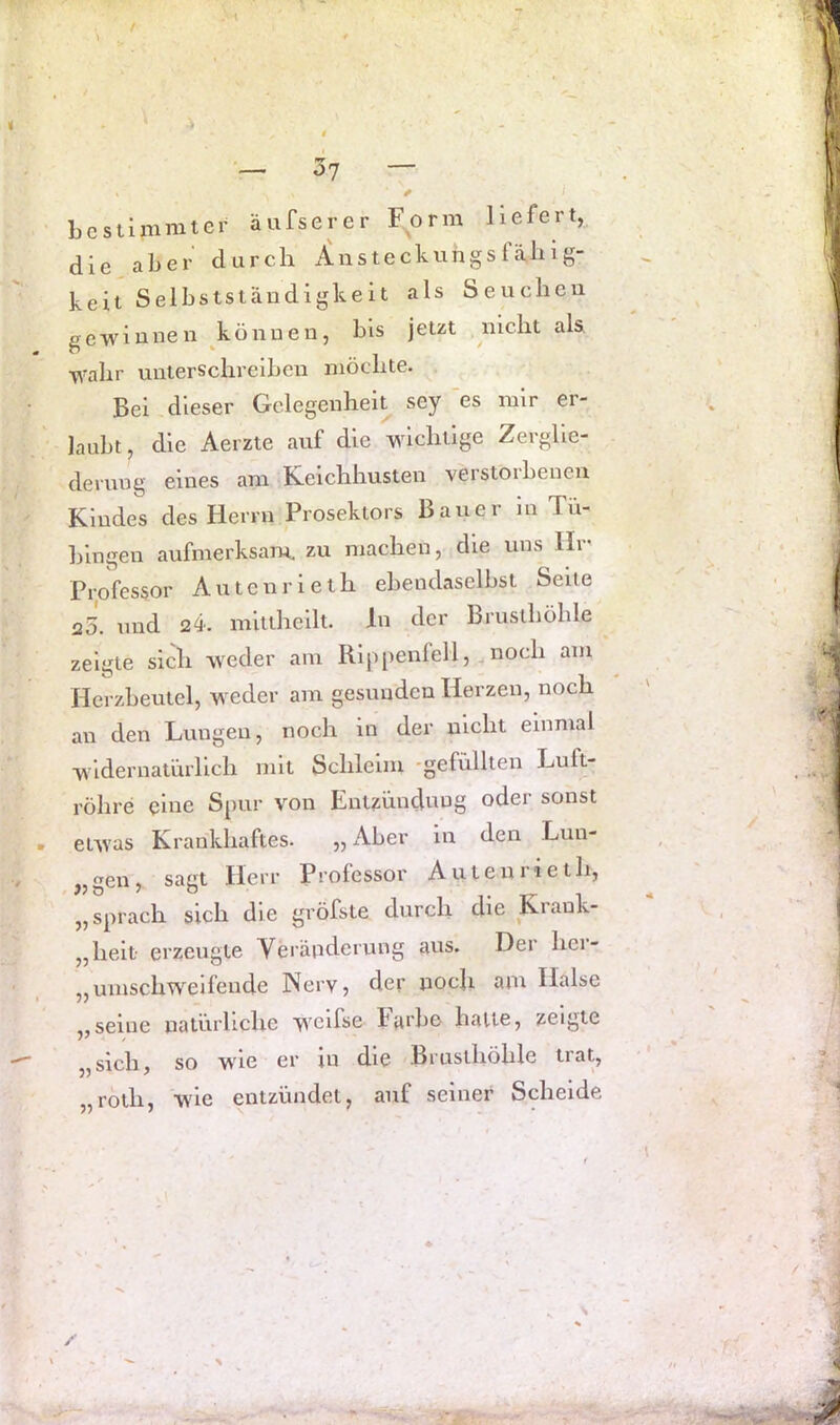 ^>1 Lcstimnitcr äufserer Form liefert, die aber durch i^nsteckungsfähig- keit Selbstständigkeit als Seuchen gewinnen können, bis jetzt nicht als, wahr unterschreiben möchte. Bei dieser Gelegenheit sey es mir er- laubt, die Aerzie auf die wichtige Zerglie- derung eines am Kcichhusten verstorbenen Kindes des Herrn Prosektors Bauer m Tü- bingen aufmerksam, zu machen, die uns Hr Professor Autenrieth ebendaselbst Seite 20. und 24. mitlheilt. ln der Brusthöhle ^ zeigte sich weder am Rippenfell, noch am Herzbeutel, weder am gesunden Herzen, noch an den Lungen, noch in der nicht einmal widernatürlich mit Schleim -gefüllten Luft- röhre eine Spur von Entzündung oder sonst etwas Krankhaftes. „ Aber in den Lun- „gen, sagt Herr Professor Auteniieth, „sprach sich die gröfste durch die Krank- „heit erzeugte Veränderung avis. Der her- „mnschweifende Nerv, der noch am Halse „seine natürliche w'mfse karbe halte, zeigte „sich, so w^ie er in die Brusthöhle trat, „röth, W'ie entzündet, auf seiner Scheide