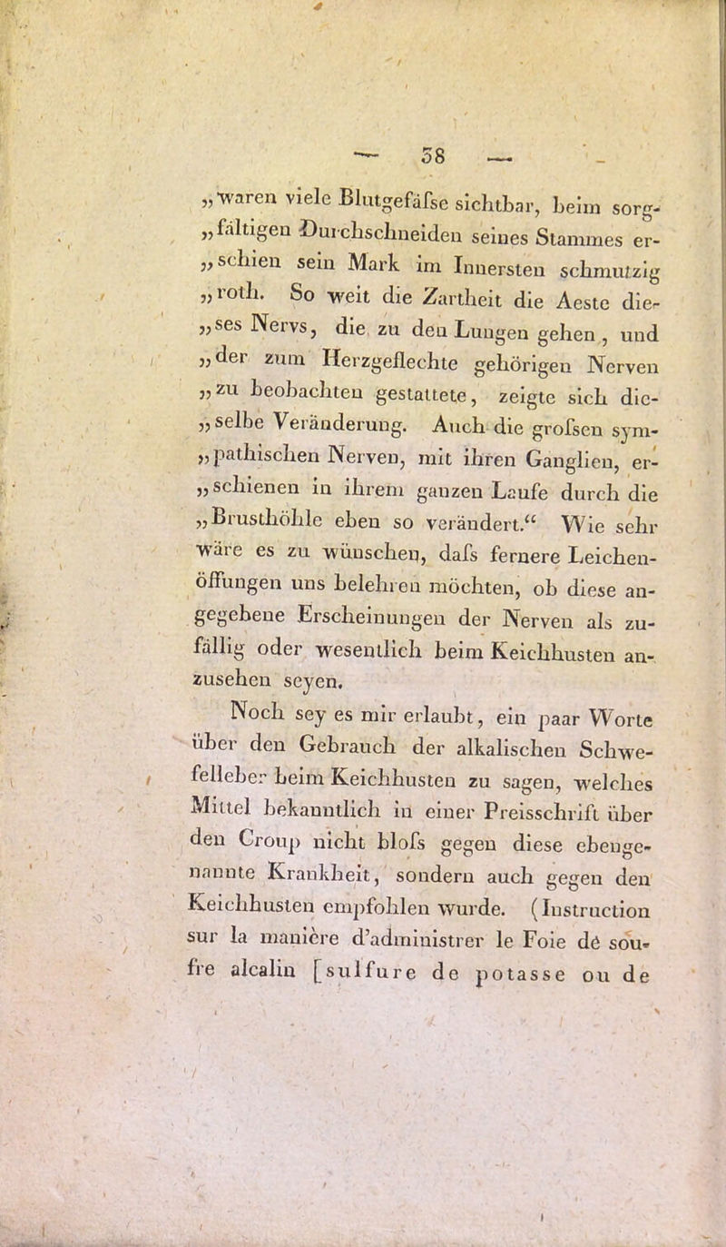 4 *—58 — „•waren viele Blutgefäfse sichtbar, beim sorg- „faltigen öuicbsclmeiden seines Stammes er- „ schien sein Mark im Innersten schmutzig „roth. So w^eit die Zartheit die Aeste die- „ses Nervs, die zu den Lungen gehen , und „der zum Herzgeflechte gehörigen Nerven „zu beobachten gestaltete, zeigte sich dic- „ selbe Veränderung. Auch die grofsen sym- „pathlschen Nerven, mit ihren Ganglien, er- „ schienen in ihrem ganzen Laufe durch die „Brusthöhle eben so veiäudert.‘‘ Wie sehr wäre es zu wünschen, dafs fernere Leichen- öflimgen uns belehren möchten, ob diese an- gegebene Erscheinungen der Nerven als zu- fällig oder wesentlich beim Keichhusten an- zusehen seyen. Noch sey es mir erlaubt, ein paar Worte über den Gebrauch der alkalischen Scbwe- felleber beim Keichhusten zu sagen, w'elclies Mittel bekanntlich in einer Preisschrift über den Croup nicht blofs gegen diese ebenge- nannte Krankheit, sondern auch gegen den Keichhusten empfohlen wurde. (Instruction sur la maulcre d’admiuistrer le Foie de sou« fre alcaliu [sulfure de potasse ou de I X