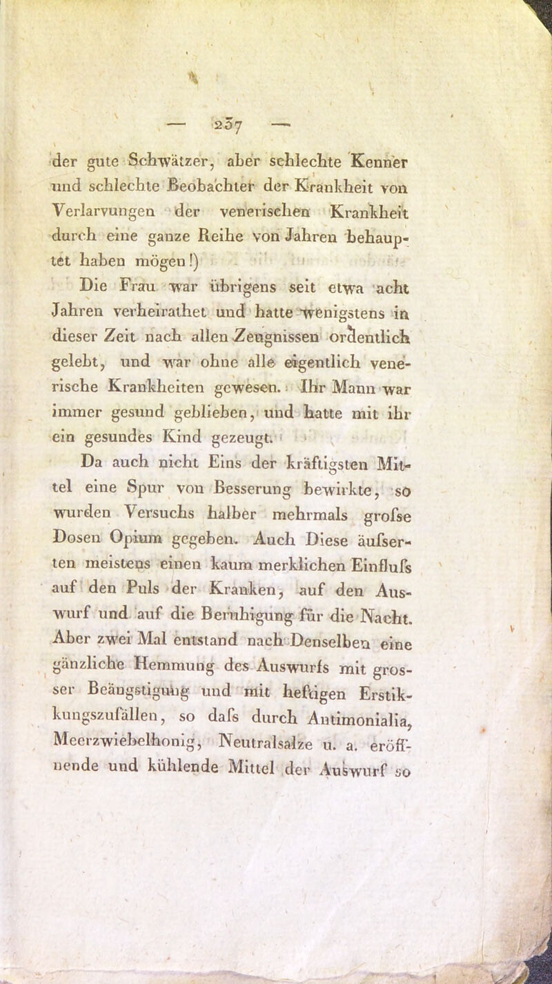 i ' — 207 —■ der gute Schwätzer, aber schlechte Kenner und schlechte Beobachter der Krankheit von Verlarvungen ‘der venerischen Krankheit durch eine ganze Reihe von Jahren behaup- tet haben mögen!) - 1 » Die Frau war übrigens seit etw'a 'acht Jahren verhelrathet und' hatte Wenigstens in dieser Zeit nach allen Zeugnissen ordentlich gelebt, und wnr ohne alle- eigentlich vene- rische Krankheiten gewesen. 1 Ihr Mann-vrar immer gesund geblieben, 1 und hatte mit ihr ein gesundes Kind gezeugt; < * Da auch nicht Eins der kräftigsten Mit- tel eine Spur von Besserung bewirkte, so wurden Versuchs halber mehrmals grofse Dosen Opium gegeben. Auch Diese äufser- ten meisteps einen kaum merklichen Einflufs ' auf I den Puls der Kranken, auf den Aus- wurf und auf die Beiaihigiing für die Nacht. Aber zwei' Mal entstand nach Denselben eine gänzliche Hemmung des Auswurls mit gros- ser Beängstiguüg und mit heftigen Erstik- kungszufdllen, so dafs durch Amimonialia, Meerzwleliclhonig, Neutralsalze u. a. eröff- nende und kühlende Mittel der Auswnrf so
