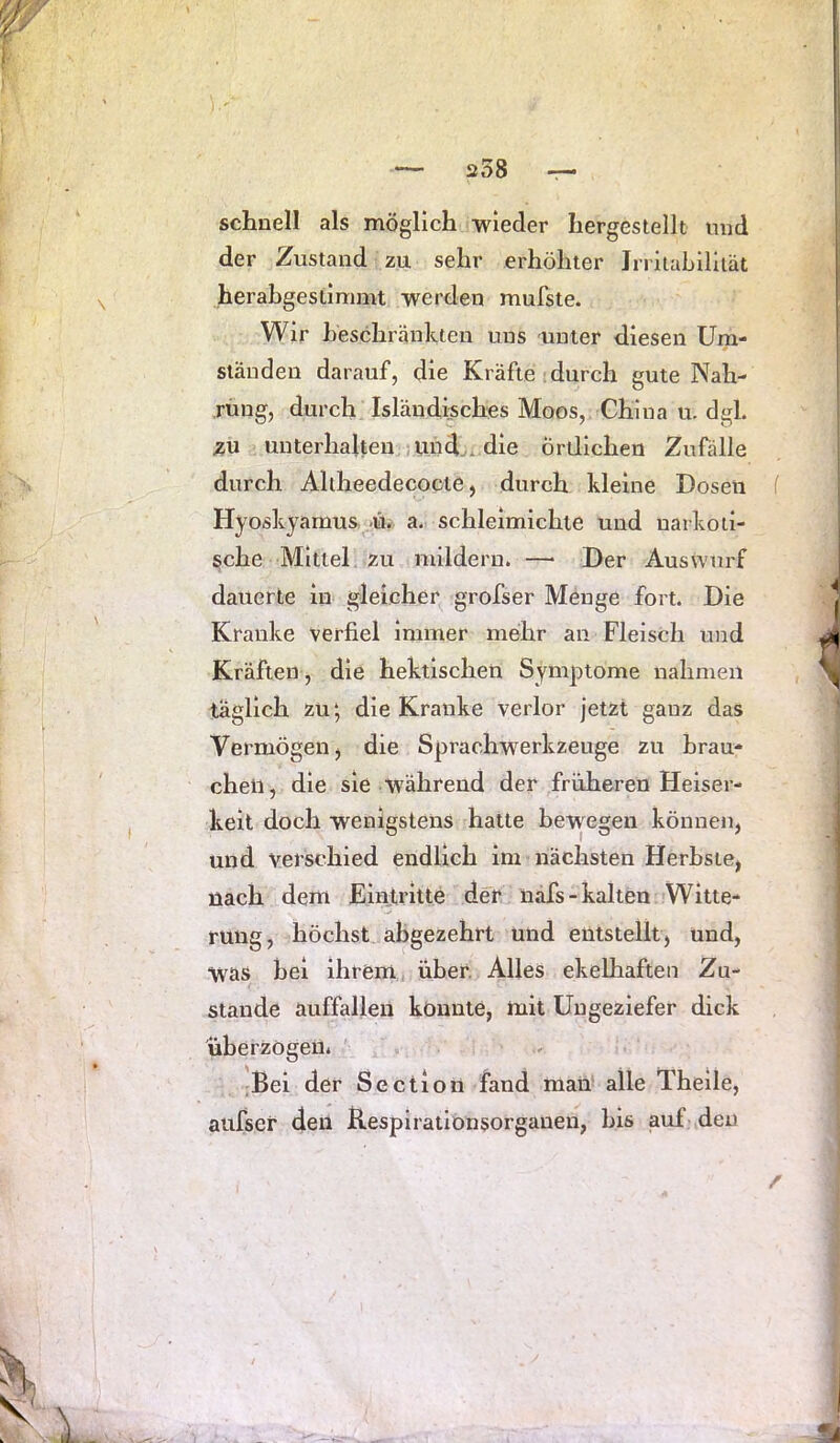 schnell als möglich wieder hergestellt nnd der Zustand zu sehr erhöhter Jrrltahllliät herabgestimmt werden mufste. Wir heschränkten uns unter diesen Um- ständen darauf, die Kräfte , durch gute Nah- rüng, durch Isländisches Moos, China u. dgl. zu unterhalten und-, die örtlichen Zufälle durch Aliheedecoote, durch kleine Dosen ( Hyoskyamus ü. a. schleimichte und narkoti- sche Mittel zu mildern. —> Der Auswurf dauerte in gleicher grofser Menge fort. Die Kranke verfiel Immer mehr an Fleisch und Kräften, die hektischen Symptome nahmen täglich zu‘, die Kranke verlor jetzt ganz das Vermögen j die Sprachwerkzeuge zu hrau- cheii, die sie während der früheren Heiser- keit doch wenigstens hatte bewegen können, und verschied endlich im nächsten Herbste, nach dem Eintritte der näfs-kalten Witte- rung, höchst abgezehrt und entstellt, und, was bei ihrem über. Alles ekelhaften Zu- stande auffallen könnte, hiit Ungeziefer dick überzögen. Bei der Sectlon fand mau alle Theile, aufser den Kespirationsorganen, bis auf den