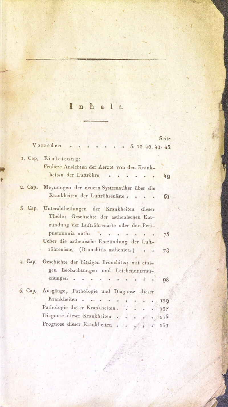 Inhalt. Seite Vorreden ....... 5. 10. <t0. <U. <43 1. Cap. Einleitung; Frühere Ansichten der Aerzte von den Krank- heiten der Luftröhre lig 2. Gap. Mej'nungen der neuern Systematiker über die Krankheiten der Luftröhrenäste .... 3- Cap. Unterablheilungen der Krankheiten dieser Theile; Geschichte der asthenischen Ent- zündung der Luftröhrenäste oder der Peri- pneiimunia notha ^ Ueber die asthenische Entzündung der Luft- röhrenäste. (Bronchitis asthenica.) . . 75 ä <4. Cap. Geschichte der hitzigen Bronchitis; mit eini- gen Beobachtungen und Leichenuntersu- chungen , 08 5. Cap. Ausgänge, Pathologie und Diagnose dieser ' ■' Krankheiten Pathologie dieser Krankheiten ..... 137 Diagnose dieser Krankheiten . . . . . ilt5 Prognose dieser Krankheiten . '. . , . i5o I