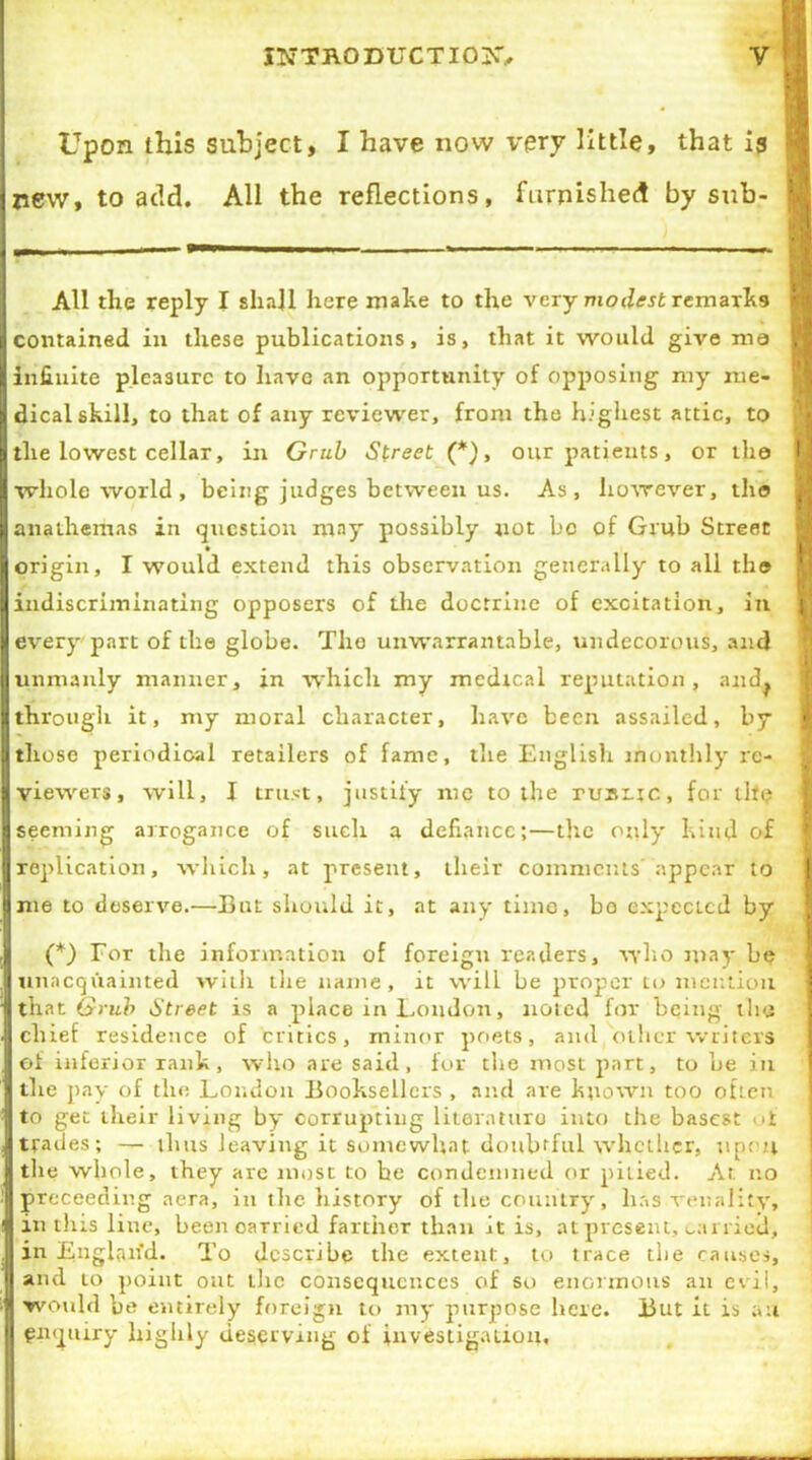 Upon this subject, I have now very little, that is j new, to add. All the reflections, furnished by sub- All the reply I shall here make to the very modest remarks i contained in these publications, is, that it would give ma H infinite pleasure to have an opportunity of opposing my me- dical skill, to that of any reviewer, from the highest attic, to the lowest cellar, in Grub Street (*), our patients, or the f] whole world , being judges between us. As, however, the m anathemas in question may possibly not be of Grub Street origin, I would extend this observation generally to all the indiscriminating opposers of the doctrine of excitation, in H every part of the globe. The unwarrantable, undecorous, and unmanly manner, in which my medical reputation, and^ through it, my moral character, have been assailed, by I those periodical retailers of fame, the English monthly re- viewers, will, I trust, justify me to the rusitc, for llf<? seeming arrogance of such a defiance;—the only kind of replication, which, at present, their comments appear to j me to deserve.—But should it, at any time, bo expecicd by | (*) For the information of foreign readers, who may be unacquainted with the name, it will be proper to mention that Grub Street is a place in London, noted for being the J chief residence of critics, minor poets, and oilier writers of inferior rank, who are said, for die most part, to be in die pay of the London Booksellers , and are known too often to get their living by corrupting literature into the basest oi trades; — tints leaving it somewhat doubtful whether, upon the whole, they are most to be condemned or pitied. At no proceeding aera, in the history of the country, has venality, in this line, been carried farther than it is, at present, carried, in Englaifd. To describe the extent, to trace the causes, and to point out the consequences of so enormous an evil, would be entirely foreign to my purpose here. But it is au enquiry highly deserving of investigation.