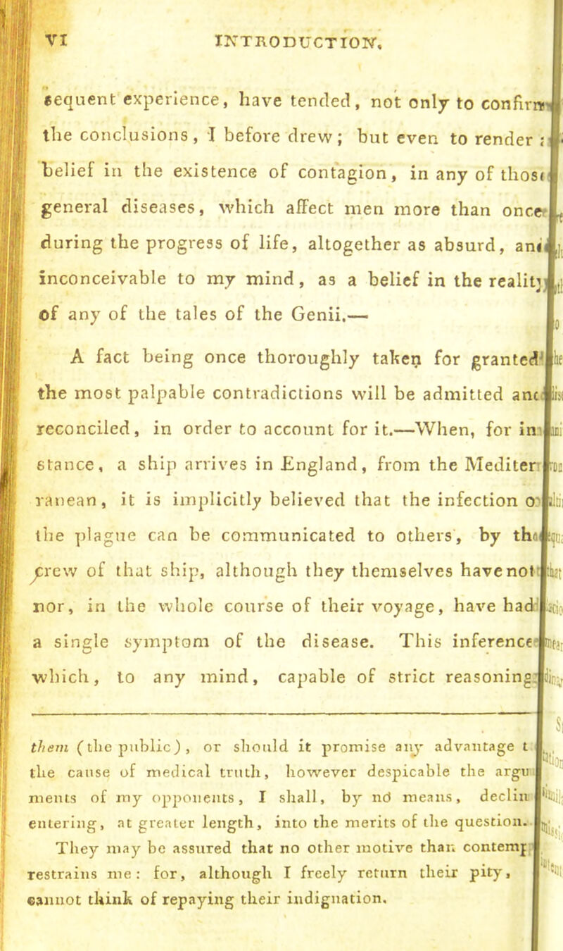 sequent experience, have tended, not only to confirm the conclusions, I before drew; but even to render is belief in the existence of contagion, in any of tlios< general diseases, which affect men more than oncer during the progress of life, altogether as absurd, anii inconceivable to my mind, as a belief in the reality#,; of any of the tales of the Genii.— I A fact being once thoroughly taken for granted I ; the most palpable contradictions will be admitted anc reconciled, in order to account for it.—When, for in' stance, a ship arrives in England, from the Mediten ranean, it is implicitly believed that the infection o^ the plague can be communicated to others, by tho|ti{ii crew of that ship, although they themselves have not nor, in the whole course of their voyage, have had roc a single symptom of the disease. This inference I?, which, to any mind, capable of strict reasoningmy them (tlxe public.), or should it promise any advantage t the cause of medical truth, however despicable the argu xnents of my opponents, I shall, by nd means, declin entering, at greater length, into the merits of the question. They may be assured that no other motive than content]: restrains me: for, although I freely return their pity, cannot think of repaying their indignation. His,; %