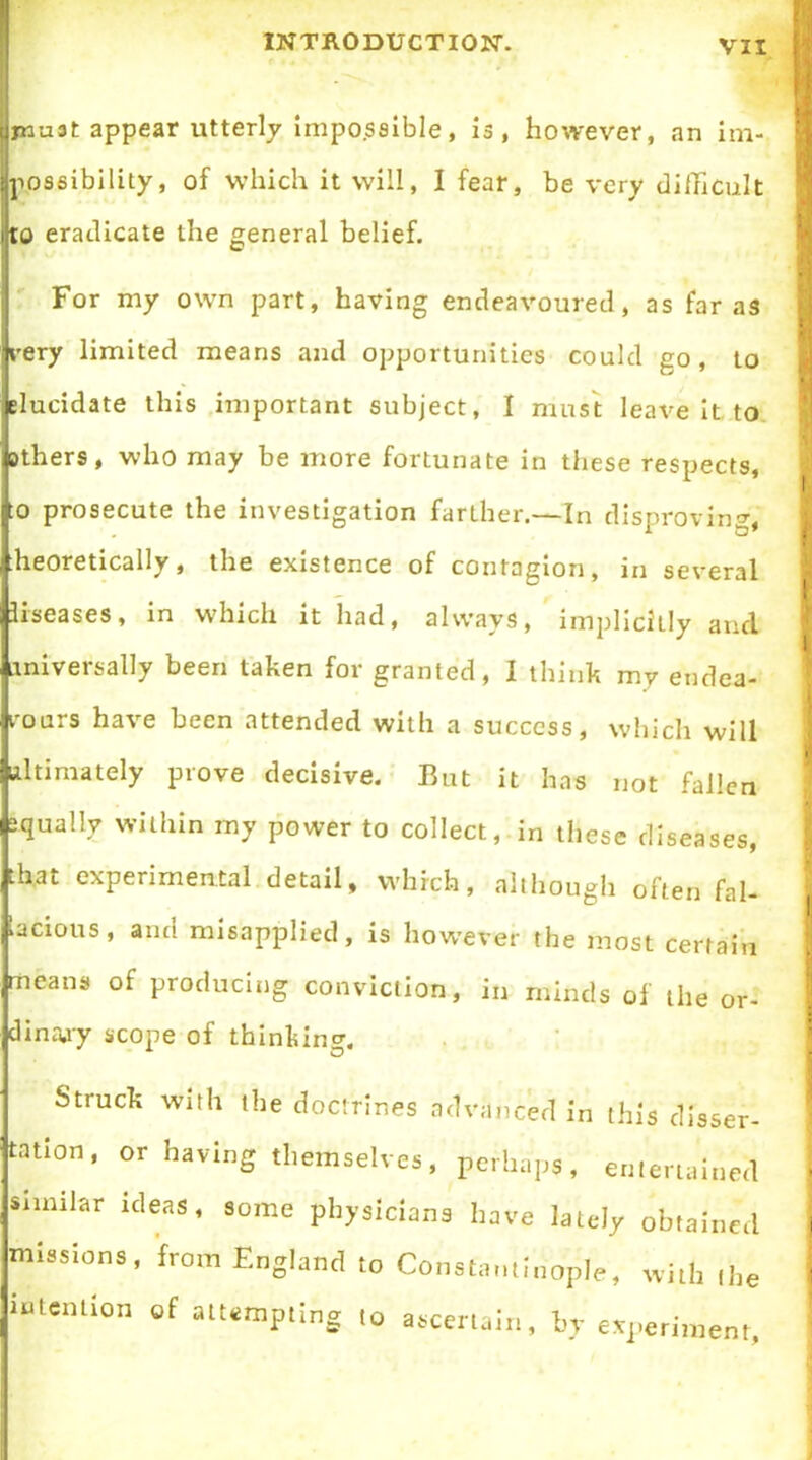 tjjnuat appear utterly impossible, is, however, an im- possibility, of which it will, I fear, be very difficult to eradicate the general belief. For my own part, having endeavoured, as far as very limited means and opportunities could go, to Elucidate this important subject, I must leave it to others, who may be more fortunate in these respects, :o prosecute the investigation farther.—In disproving, heoretically, the existence of contagion, in several liseases, in which it had, always, implicitly and universally been taken for granted, I think my endea- vours have been attended with a success, which will ultimately prove decisive. But it has not fallen squally within my power to collect, in these diseases, that experimental detail, which, although often fal- lacious, and misapplied, is however the most certain means of producing conviction, in minds of the or- dinary scope of thinking. Struck with the doctrines advanced in this dlaser- tntion, or having themselves, perhaps, entertained Similar ideas, some physicians have lately obtained missions, from England to Constantinople, with the intention of attempting to ascertain, by experiment.