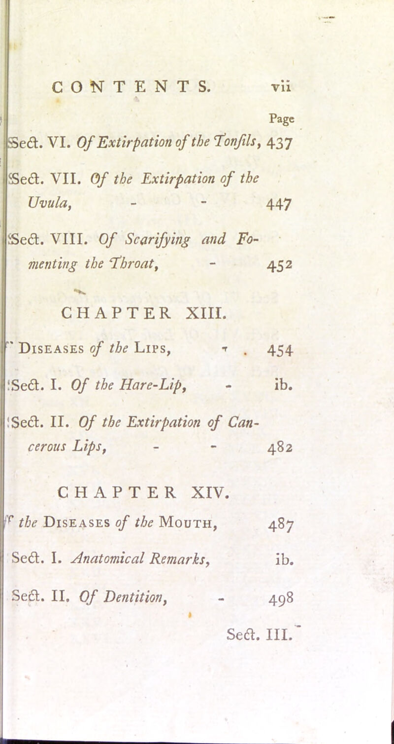 Page SSed. VI. Of Extirpation of the Tonfils, 437 Sea. VII. Of the Extirpation of the Uvula, - - 447 jSed. VIII. Of Scarifying and Fo- menting the 'Throat, - 452 CHAPTER XIII.  Diseases of the Lips, t , 454 iSed. I. Of the Hare-Lip, - ib. !$e&. II. Of the Extirpation of Can- cerous Lips, - - 482 CHAPTER XIV. fr the Diseases of the Mouth, 487 Sedl. I. Anatomical Remarks, ib. Seel. II. Of Dentition, - 498