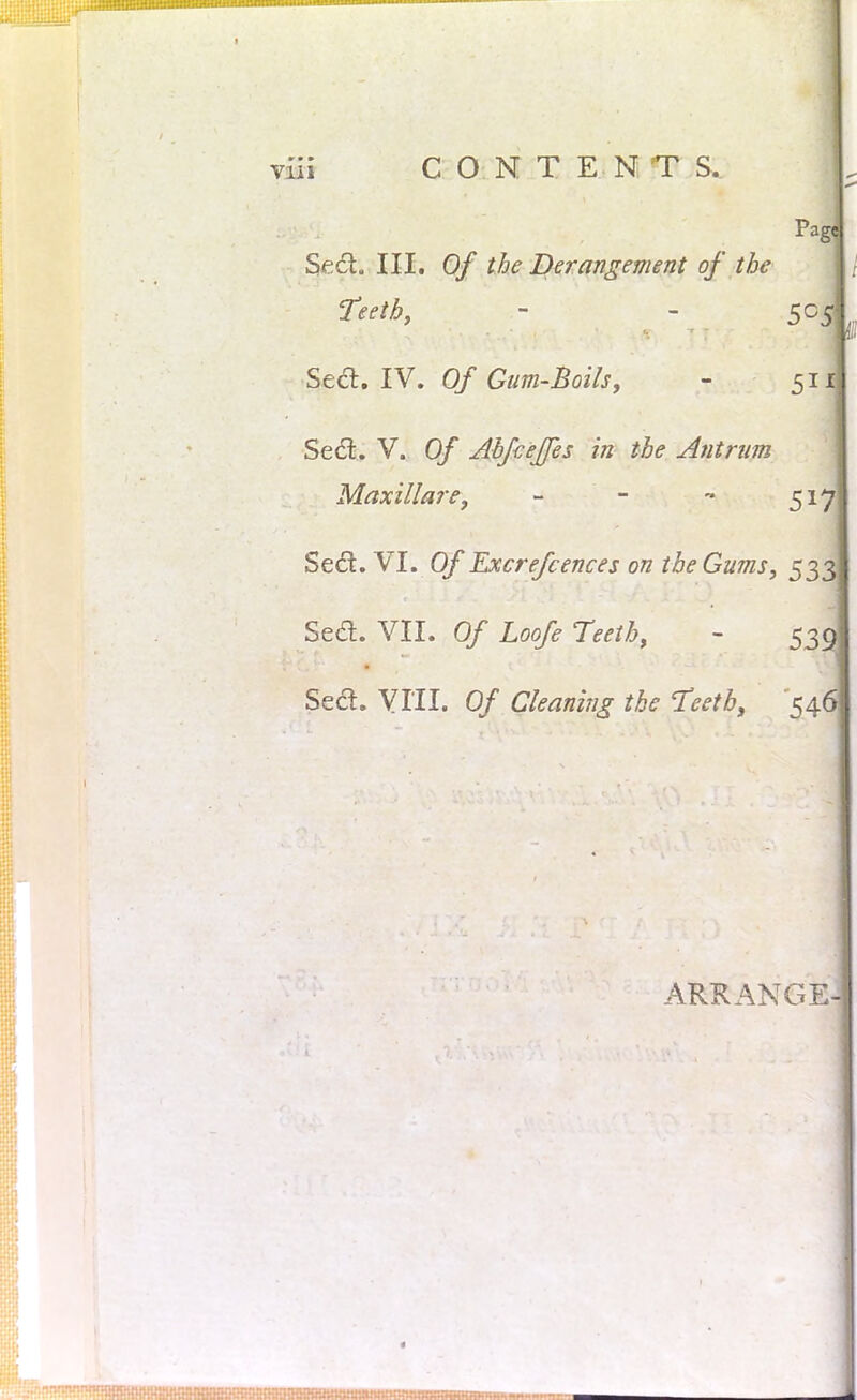 Pa Seel. III. Of the Derangement of the Teeth, - - 5C Sett. IV. Of Gum-Boils, - 51 Seel. V. Of AbfceJJes in the Antrum Maxillare, - - - 51 Sect. VI. Of Excrefcences on the Gums, 53 Sed. VII. Of Loofe Teeth, - 53 Sea. VIII. Of Cleaning the Teeth, 54