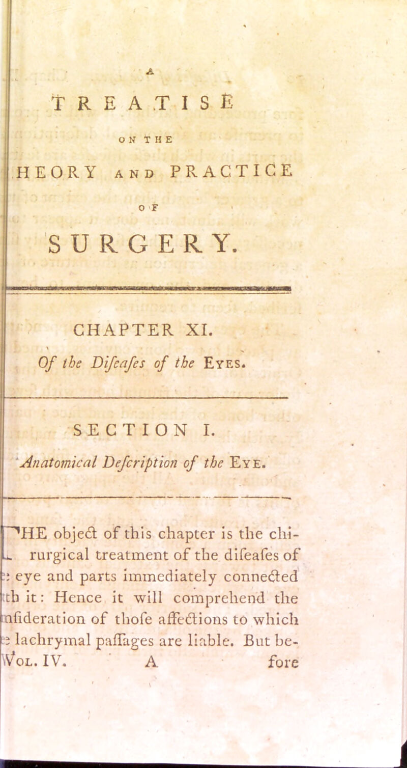 TREATISE ON THE HEORY and PRACTICE O F SURGERY. CHAPTER XI. Of the Difcafes of the Eyes. SECTION I. Anatomical Defcription of the Eye. ~^HE object of this chapter is the chi- 1 rurgical treatment of the difeafes of it eye and parts immediately connected th it: Hence it will comprehend the ;nfideration of thofe affections to which 3 lachrymal paffages are liable. But be- Vol. IV. A fore