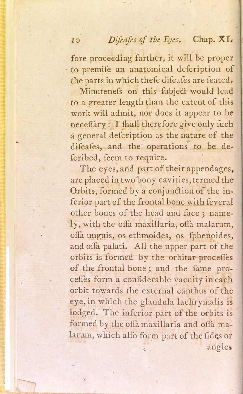 fore proceeding farther, it will be proper to premife an anatomical defcription of the parts in which thefe difeafes are feated. Minutenefs on this fubject would lead to a greater length than the extent of this work will admit, nor does it appear to be neceflary : I mall therefore give only fuch a general defcription as the nature of the difeafes, and the operations to be de- fcribed, feem to require. The eyes, and part of their appendages, are placed in two bony cavities, termed the Orbits, formed by a conjunction of the in- ferior part of the frontal bone with feveral other bones of the head and face ; name- ly, with the ofTa maxillaria, ofla. malarum, ofla unguis, os ethrnoides, os fphenoides, and ofTa palati. All the upper part of the orbits is formed by the orbitar procefles of the frontal bone; and the fame pro- cefles form a considerable vacuity in each orbit towards the external canthus of the eye, in which the glandula lachrymalis is lodged. The inferior part of the orbits is formed by the ofla maxillaria and ofTa ma- larum, which alfo form part of the fidqs or a , angles