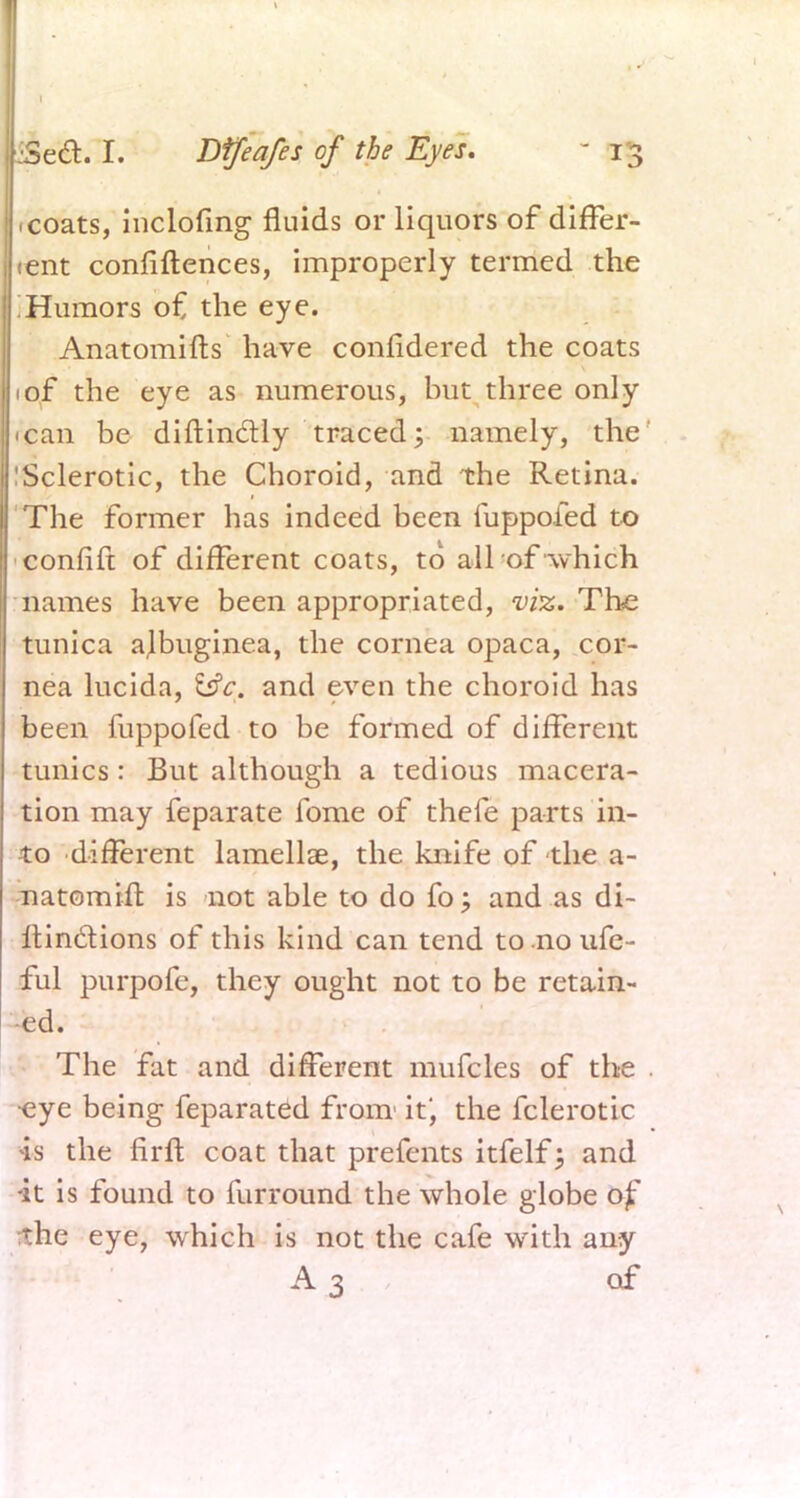 1 coats, inclofing fluids or liquors of differ- tent confiftences, improperly termed the ;Humors of the eye. Anatomifts have confidered the coats 1 of the eye as numerous, but three only 1 can be diftin&ly traced; namely, the' 'Sclerotic, the Choroid, and the Retina. The former has indeed been fuppofed to confift of different coats, to all of which names have been appropriated, viz. The tunica ajbuginea, the cornea opaca, cor- nea lucida, &c. and even the choroid has been fuppofed to be formed of different tunics: But although a tedious macera- tion may feparate fome of thefe parts in- to different lamellae, the knife of the a- natomift is not able to do fo; and as di- Itin&ions of this kind can tend to no ufe- ful purpofe, they ought not to be retain- ed. The fat and different mufcles of the . •eye being feparated from' it', the fclerotic is the firft coat that prefents itfelf; and •it is found to furround the whole globe of the eye, which is not the cafe with any A3 of