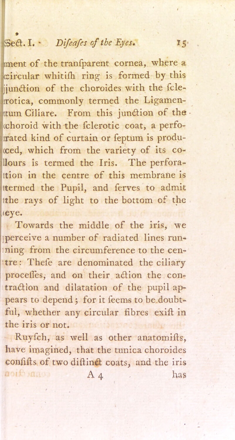 iment of the tranfparent cornea, where a circular whitifh ring is formed by this jjunction of the choroides with the fcle- irotica, commonly termed the Ligamen- ttum Ciliare. From this junction of the (choroid with the fclerotic coat, a perfo- rmed kind of curtain or feptum is produ- ced, which from the variety of its co- Hours is termed the Iris. The perfora- tion in the centre of this membrane is ttermed the Pupil, and ferves to admit ithe rays of light to the bottom of the (eye. Towards the middle of the iris, we [perceive a number of radiated lines run- ning from the circumference to the cen- tre: Thefe are denominated the ciliary proceffes, and on their a&ion the con- traction and dilatation of the pupil ap- pears to depend; for it feems to be doubt- ful, whether any circular fibres exift in the iris or not. Ruyfch, as well as other anatomifts, have imagined, that the tunica choroides confifts of two diftinft coats, and the iris A 4 has