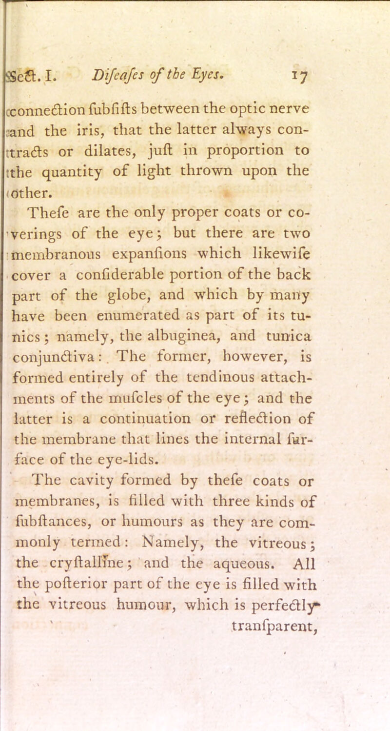cconnection fubfifts between the optic nerve :<and the iris, that the latter always con- ttradts or dilates, juft in proportion to tthe quantity of light thrown upon the other. Thefe are the only proper coats or co- verings of the eye; but there are two membranous expanfions which likewife cover a confiderable portion of the back part of the globe, and which by many have been enumerated as part of its tu- nics ; namely, the albuginea, and tunica conjun&iva: The former, however, is formed entirely of the tendinous attach- ments of the mufcles of the eye; and the latter is a continuation or reflection of the membrane that lines the internal fur- face of the eye-lids. The cavity formed by thefe coats or membranes, is rilled with three kinds of fubftances, or humours as they are com- monly termed: Namely, the vitreous; the cryftallfne; and the aqueous. All the pofterior part of the eye is filled with the vitreous humour, which is perfectly* tranfparent,