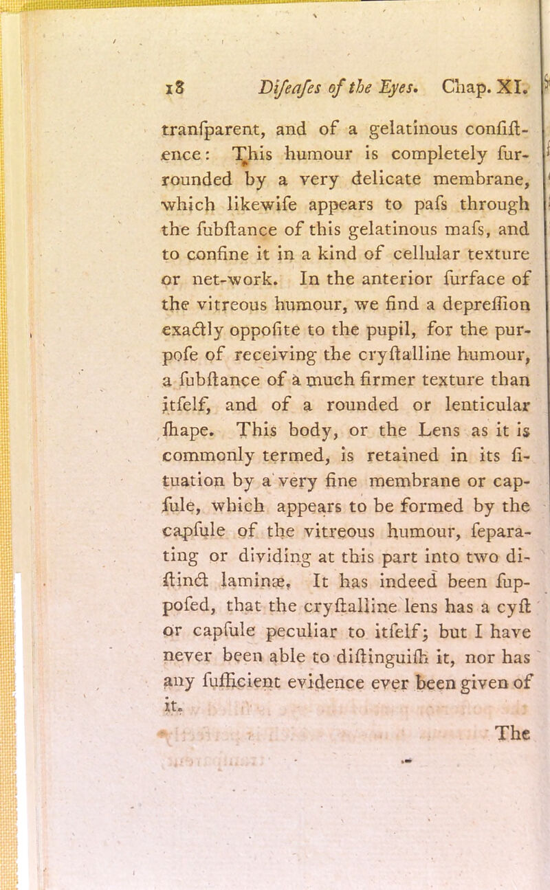 tranfparent, and of a gelatinous confid- ence : T^his humour is completely fur- rounded by a very delicate membrane, which likewife appears to pafs through the fubftance of this gelatinous mafs, and to confine it in a kind of cellular texture or net-work. In the anterior furface of the vitreous humour, we find a depreifion exactly oppofite to the pupil, for the pur- pofe of receiving the cryftalline humour, a fubftance of a much firmer texture than jtfelf, and of a rounded or lenticular mape. This body, or the Lens as it is commonly termed, is retained in its fi- tuation by a very fine membrane or cap- fule, which appears to be formed by the capfule of the vitreous humour, fepara- ting or dividing at this part into two di- ftincl: laminae, It has indeed been fup- pofed, that the cryftaliine lens has a cyft or capfule peculiar to itfelf; but I have never been able to diftinguim it, nor has any fufficient evidence ever been given of it.