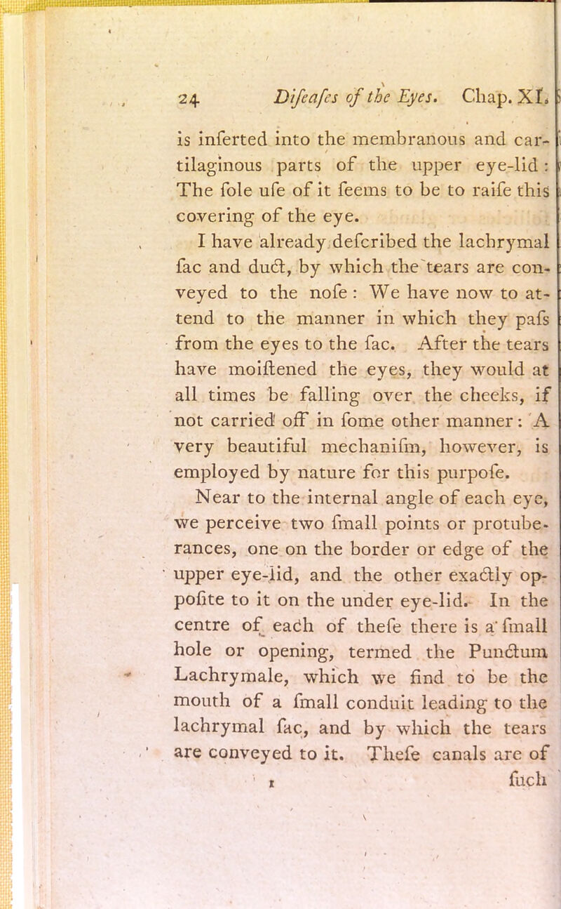 is inferted into the membranous and car- tilaginous parts of the upper eye-lid: The fole ufe of it feems to be to raife this covering of the eye. I have already defcribed the lachrymal fac and duel:, by which the tears are con- veyed to the nofe : We have now to at- tend to the manner in which they pafs from the eyes to the fac. After the tears have moiftened the eyes, they would at all times be falling over the cheeks, if not carried off in fome other manner: A very beautiful mechanifm, however, is employed by nature for this purpofe. Near to the internal angle of each eye, we perceive two fmall points or protube- rances, one on the border or edge of the upper eye-lid, and the other exactly op- posite to it on the under eye-lid. In the centre of each of thefe there is a' fmall hole or opening, termed the Punctum Lachrymale, which we find to be the mouth of a fmall conduit leading to the lachrymal fac, and by which the tears are conveyed to it. Thefe canals are of 1 fuch