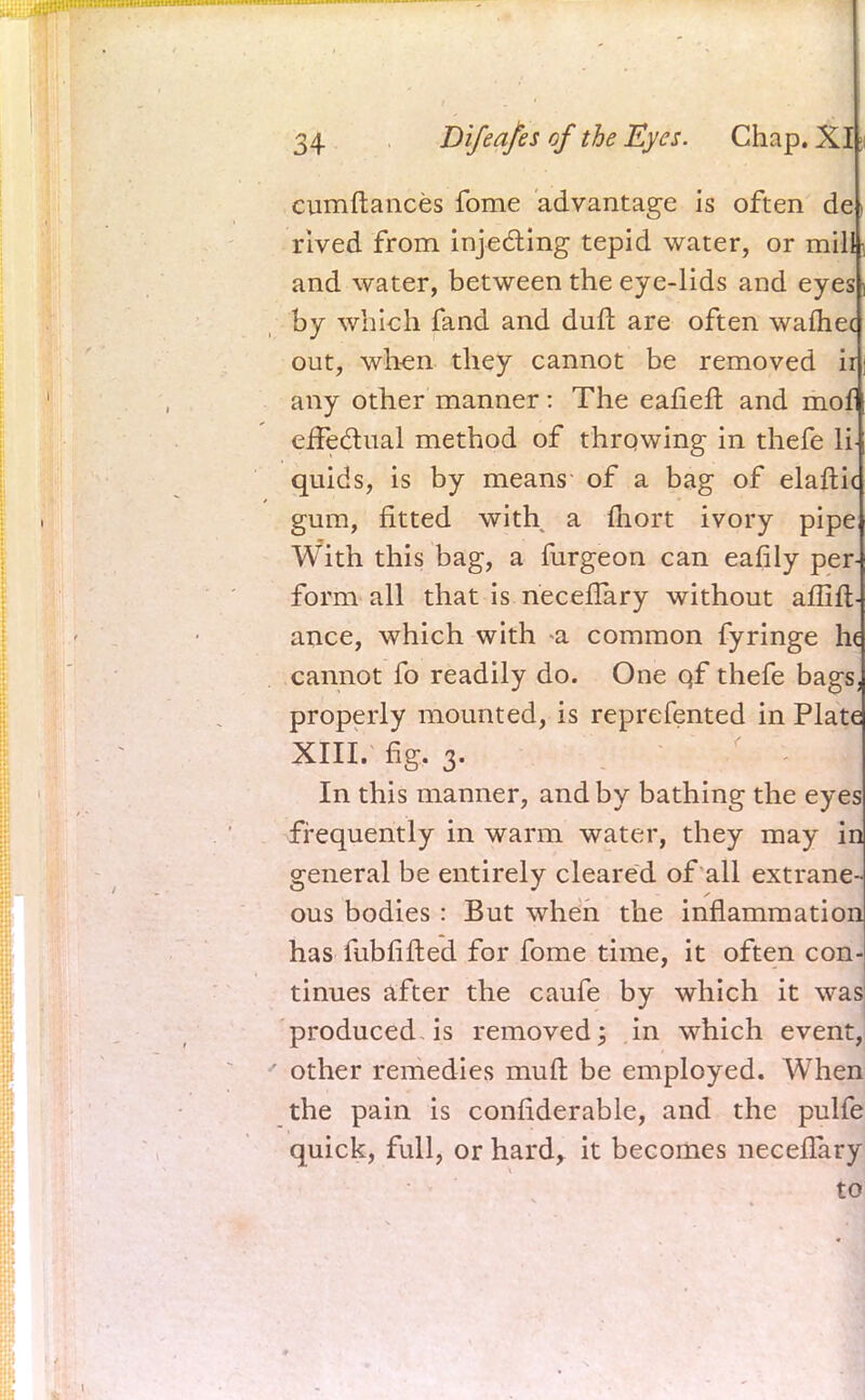 cumftances fome advantage is often de rived from injecting tepid water, or mill and water, between the eye-lids and eyes by which fand and duft are often wafhec out, when, they cannot be removed ii any other manner: The eafieft and mof effectual method of throwing in thefe li- quids, is by means of a bag of elaftk gum, fitted with a fliort ivory pipe With this bag, a furgeon can eafily per- form all that is necefTary without aflifl- ance, which with a common fyringe he cannot fo readily do. One qf thefe bags, properly mounted, is reprefented in Plate XIII. fig. 3. In this manner, and by bathing the eyes frequently in warm water, they may in general be entirely cleared of all extrane- ous bodies : But when the inflammation has fubfifted for fome time, it often con- tinues after the caufe by which it was produced-is removed; in which event, ' other remedies muft be employed. When the pain is confiderable, and the pulfe quick, full, or hard, it becomes neceflary to