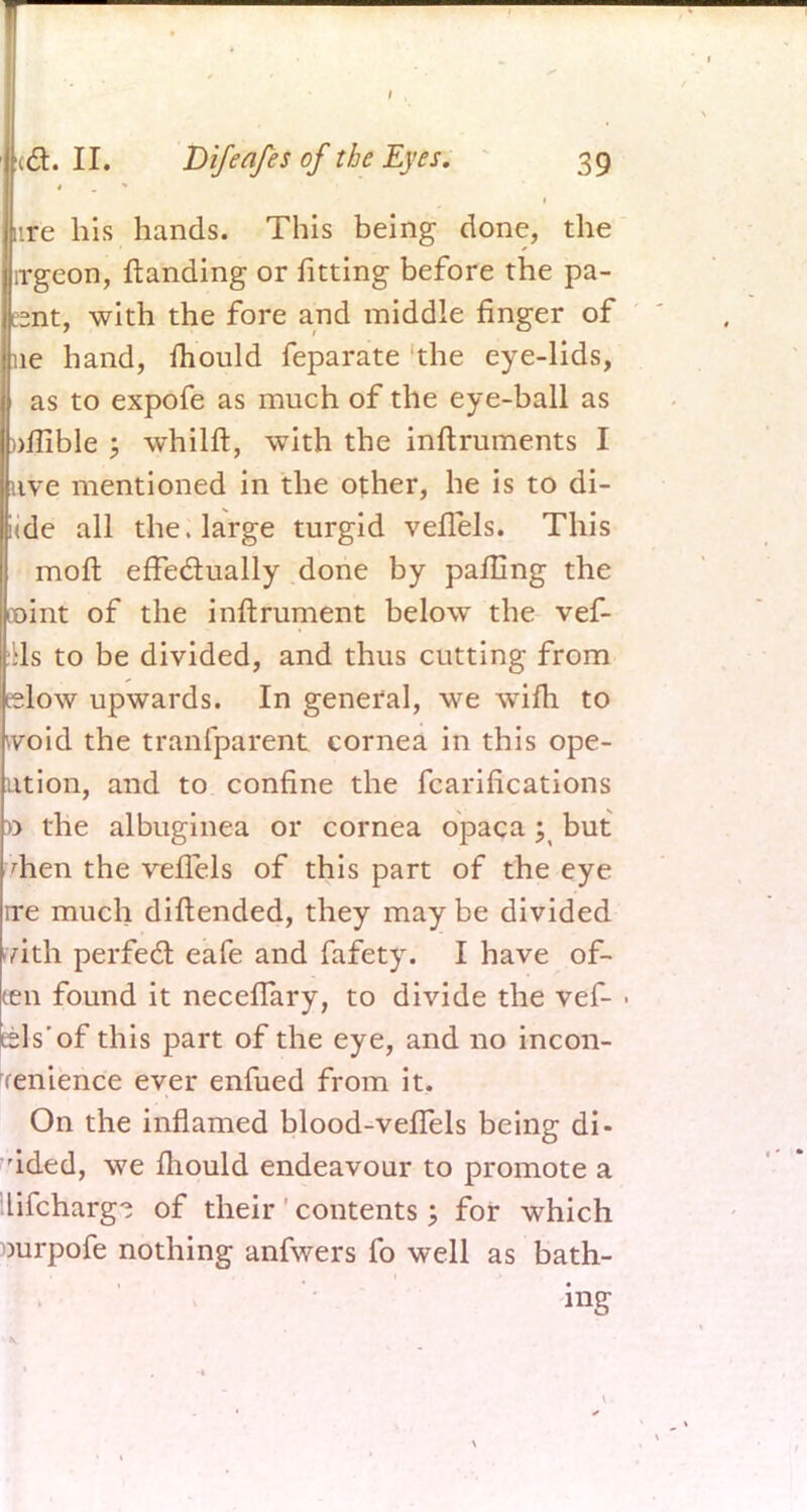 lire his hands. This being done, the I irgeon, Handing or fitting before the pa- |Unt, with the fore and middle ringer of ne hand, mould feparate the eye-lids, I as to expofe as much of the eye-ball as taflible ; whilft, with the inftruments I fuve mentioned in the other, he is to di- [<de all the. large turgid vefTels. This moft effectually done by palling the mint of the inftrument below the vef- ils to be divided, and thus cutting from telow upwards. In general, we wifh to void the tranlparent cornea in this ope- ution, and to confine the fcarifications 0 the albuginea or cornea opaca ^ but men the vefTels of this part of the eye ire much diftended, they may be divided -yith perfect eafe and fafety. I have of- ten found it necefTary, to divide the vef- - eels'of this part of the eye, and no incon- fenience ever enfued from it. On the inflamed blood-vefTels being di- vided, we fhould endeavour to promote a lifcharg-i of their contents; for which Durpofe nothing anfwers fo well as bath-