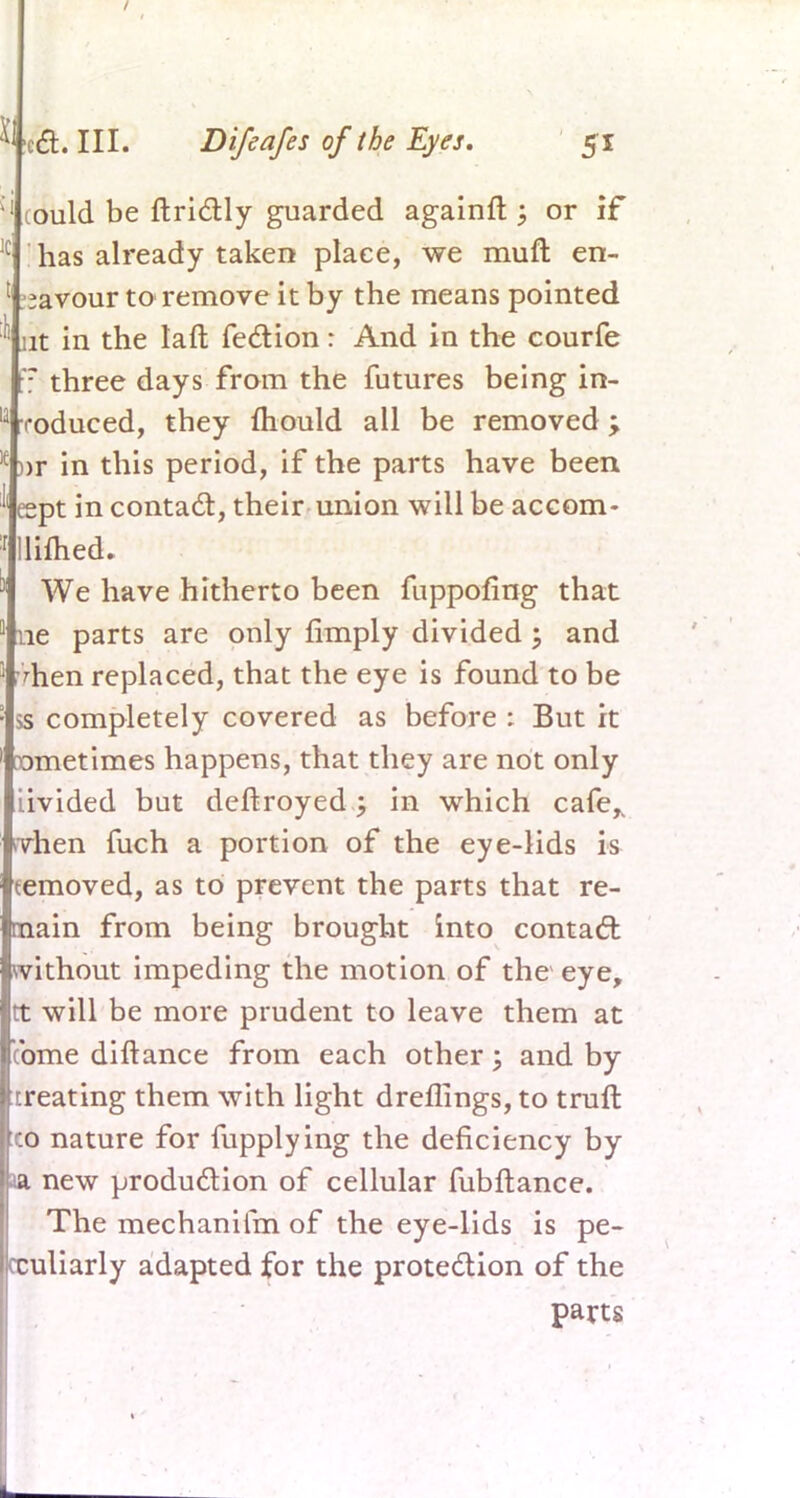 ould be ftrictly guarded againft ; or if has already taken place, we muft en- ;avour to remove it by the means pointed nt in the laft fection: And in the courfe r three days from the futures being in- roduced, they mould all be removed \ >r in this period, if the parts have been eept in contact, their union will be accom- lifhed. We have hitherto been fuppofing that ne parts are only fimply divided; and hen replaced, that the eye is found to be ss completely covered as before : But it Dmetimes happens, that they are not only iivided but deftroyed; in which cafe,, nrhen fuch a portion of the eye-lids is removed, as to prevent the parts that re- main from being brought into contact without impeding the motion of the eye, tt will be more prudent to leave them at come diftance from each other; and by treating them with light drellings, to truft co nature for fupplying the deficiency by new production of cellular fubftance. The mechanifm of the eye-lids is pe- culiarly adapted for the protection of the parts