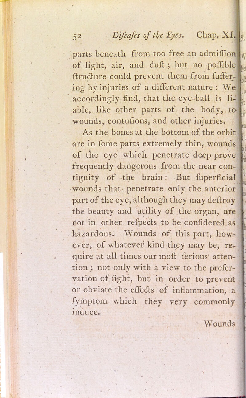 parts beneath from too free an admiflion of light, air, and duft ; but no poffible ftructure could prevent them from Suffer- ing by injuries of a different nature : We accordingly find, that the eye-ball is li- able, like other parts of the body, ta wounds, contufions, and other injuries. As the bones at the bottom of the orbit are in fome parts extremely thin, wounds of the eye which penetrate deep prove frequently dangerous from the near con- tiguity of -the brain : But fuperficial Wounds that penetrate only the anterior part of the eye, although they may deftroy the beauty and utility of the organ, are not in other refpects to be considered as hazardous. Wounds of this part, how- ever, of whatever kind they may be, re- quire at all times our molt ferious atten- tion '? not only with a view to the prefer- vation of fight, but in order to prevent or obviate the effects of inflammation, a fymptom which they very commonly induce. Wounds